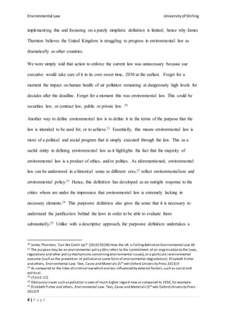 Environmental Law Universityof Stirling
4 | P a g e
implementing this and focussing on a purely simplistic definition is limited; hence why James
Thornton believes the United Kingdom is struggling to progress in environmental law as
dramatically as other countries.
We were simply told that action to enforce the current law was unnecessary because our
executive would take care of it in its own sweet time, 2030 at the earliest. Forget for a
moment the impact on human health of air pollution remaining at dangerously high levels for
decades after the deadline. Forget for a moment this was environmental law. This could be
securities law, or contract law, public or private law. 20
Another way to define environmental law is to define it in the terms of the purpose that the
law is intended to be used for, or to achieve.21 Essentially, this means environmental law is
more of a political and social program that is simply executed through the law. This as a
useful entity in defining environmental law as it highlights the fact that the majority of
environmental law is a product of ethics, and/or politics. As aforementioned, environmental
law can be understood in a historical sense as different eras,22 reflect environmentalism and
environmental policy.23 Hence, this definition has developed as an outright response to the
critics whom are under the impression that environmental law is extremely lacking in
necessary elements.24 This purposive definition also gives the sense that it is necessary to
understand the justification behind the laws in order to be able to evaluate them
substantially.25 Unlike with a descriptive approach, the purposive definition undertakes a
20 James Thornton, 'Can We Catch Up?' [2016] 92(38) How the UK is Falling Behind on Environmental Law 46
21 The purpose may be an environmental policy (this refers to the commitment of an organisation to the laws,
regulations and other policy mechanisms concerningenvironmental issues),or a particula renvironmental
outcome (such as the prevention of pollution or some form of environmental degradation). Elizabeth Fisher
and others, Environmental Law: Text, Cases and Materials (5th edn Oxford University Press 2013) 9
22 As compared to the likes of criminal lawwhich areless influenced by external factors,such as social and
political.
23 cf (n11-12)
24 Obviously issues such aspollution isseen of much higher regard now as compared to 1950, for example.
25 Elizabeth Fisher and others, Environmental Law: Text, Cases and Materials (5th edn Oxford University Press
2013) 9
 