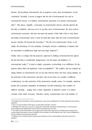 Environmental Law Universityof Stirling
6 | P a g e
theories. By describing environmental law in purposive terms, these developments can be
overlooked. Secondly, it seems to suggest that the role of environmental law and an
environmental lawyer is to enhance environmental protection or to pursue environmental
ethic.31 This places, arguably, a stereotype on environmental lawyers and also ignored the
fact that, as simplistic and easy as it is to say that, most of environmental law does concern
environmental protection, that does not mean the practice of this field of law is only about
preventing environmental harm. It must be noted that many other the work of environmental
lawyers stretches far beyond this stereotype.32 The job of an environmental lawyer is not
simply the advertising of a new principle; but largely involves contributing to disputes that
are entrenched in multifaceted legal and socio-legal situations.33
Finally, there is a danger that the purposive approach to defining environmental law ignores
the fact that there is considerable disagreement over the nature and definition of
environmental policy.34 It tends to simply concentrate on describing it as a fulfilment for the
purpose under-which the legislature wants accomplished.35 The conflicts that are conjured up
during debates on environmental law are not only between those who have strong opinions on
the protection of the environment and those who do not, there are a number of different
considerations on what protection of the environment actually means. For example, numerous
people aim to promote sustainable development, but that terminology has a number of
different meanings – ranging from a minor adjustment to industrial activity to a radical
overhaul of the whole of society. Therefore, clearly, environmental law is the frontline of
31 Elizabeth Fisher and others, Environmental Law: Text, Cases and Materials (5th edn Oxford University Press
2013) 10
32 Such as responsibilities of the State, privaterights and other interests.
33 Although not cited in as such,this is apparentin, Alexander Gillespie,'Protected Areas in International
Environmental Law' [2007] 21(3) Journal of Environmental Law 513-527
34 This refers to the commitment of an organisation to the laws,regulations and other policy mechanisms
concerningenvironmental issues.Elizabeth Fisher and others,Environmental Law: Text, Cases and Materials
(5th edn Oxford University Press 2013) 10
35 Whether this accomplishmentinvolves environmental justice,sustainability or pollution control,for
example.
 