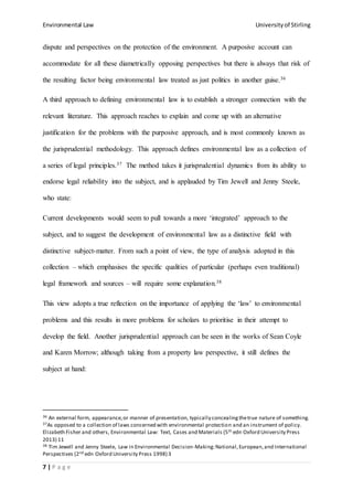 Environmental Law Universityof Stirling
7 | P a g e
dispute and perspectives on the protection of the environment. A purposive account can
accommodate for all these diametrically opposing perspectives but there is always that risk of
the resulting factor being environmental law treated as just politics in another guise.36
A third approach to defining environmental law is to establish a stronger connection with the
relevant literature. This approach reaches to explain and come up with an alternative
justification for the problems with the purposive approach, and is most commonly known as
the jurisprudential methodology. This approach defines environmental law as a collection of
a series of legal principles.37 The method takes it jurisprudential dynamics from its ability to
endorse legal reliability into the subject, and is applauded by Tim Jewell and Jenny Steele,
who state:
Current developments would seem to pull towards a more ‘integrated’ approach to the
subject, and to suggest the development of environmental law as a distinctive field with
distinctive subject-matter. From such a point of view, the type of analysis adopted in this
collection – which emphasises the specific qualities of particular (perhaps even traditional)
legal framework and sources – will require some explanation.38
This view adopts a true reflection on the importance of applying the ‘law’ to environmental
problems and this results in more problems for scholars to prioritise in their attempt to
develop the field. Another jurisprudential approach can be seen in the works of Sean Coyle
and Karen Morrow; although taking from a property law perspective, it still defines the
subject at hand:
36 An external form, appearance,or manner of presentation, typically concealingthetrue nature of something.
37As opposed to a collection of laws concerned with environmental protection and an instrument of policy.
Elizabeth Fisher and others, Environmental Law: Text, Cases and Materials (5th edn Oxford University Press
2013) 11
38 Tim Jewell and Jenny Steele, Law in Environmental Decision-Making:National,European,and International
Perspectives (2nd edn Oxford University Press 1998) 3
 