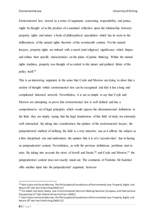 Environmental Law Universityof Stirling
8 | P a g e
Environmental law, viewed as a series of arguments concerning responsibility and justice,
might be thought of as the product of a sustained reflection upon the relationship between
property, rights and nature: a body of philosophical speculation which has its roots in the
deliberations of the natural rights theorists of the seventeenth century. For the natural
lawyers, property rights are imbued with a moral (and religious) significance which shapes
and refines their specific characteristics on the plane of juristic thinking. Within the natural
rights tradition, property was thought of as central to the nature and political fabric of the
policy itself.39
This is an interesting argument in the sense that Coyle and Morrow are trying to show that a
section of thought within environmental law can be recognised and that it has a long and
complicated historical network. Nevertheless, it is not as simple to say that Coyle and
Morrow are attempting to prove that environmental law is well defined and has a
comprehensive set of legal principles which would oppose the aforementioned definitions to
the limit; they are simply saying that the legal foundations of this field of study are extremely
well entrenched. By taking into consideration the opinion of the environmental lawyer, the
jurisprudential method of defining the field is a very attractive one as it affirms the subject as
a firm disciplined one and undermines the opinion that it is of a ‘second-class’ due to having
no jurisprudential content. Nevertheless, as with the previous definitions, problems start to
arise. By taking into account the views of Jewell and Steele,40 and Coyle and Morrow,41 the
jurisprudential content does not exactly stand out. The comments of Nicholas De Sadeleer
offer another input into the jurisprudential argument, however:
39 Sean Coyle and Karen Morrow, The Philosophical Foundations of Environmental Law: Property, Rights and
Nature (9th edn Hart Publishing 2004) 212
40 Tim Jewell and Jenny Steele, Law in Environmental Decision-Making:National,European,and International
Perspectives (2nd edn Oxford University Press 1998) 3
41 Sean Coyle and Karen Morrow, The Philosophical Foundations of Environmental Law: Property, Rights and
Nature (9th edn Hart Publishing 2004) 212
 