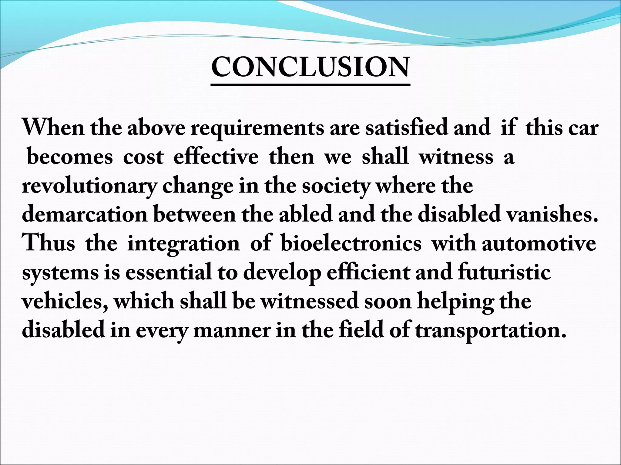 CONCLUSION

 
When the above requirements are satisfied and if this car
becomes cost effective then we shall witness a
revolutionary change in the society where the
demarcation between the abled and the disabled vanishes.
Thus the integration of bioelectronics with automotive
systems is essential to develop efficient and futuristic
vehicles, which shall be witnessed soon helping the
disabled in every manner in the field of transportation.

 