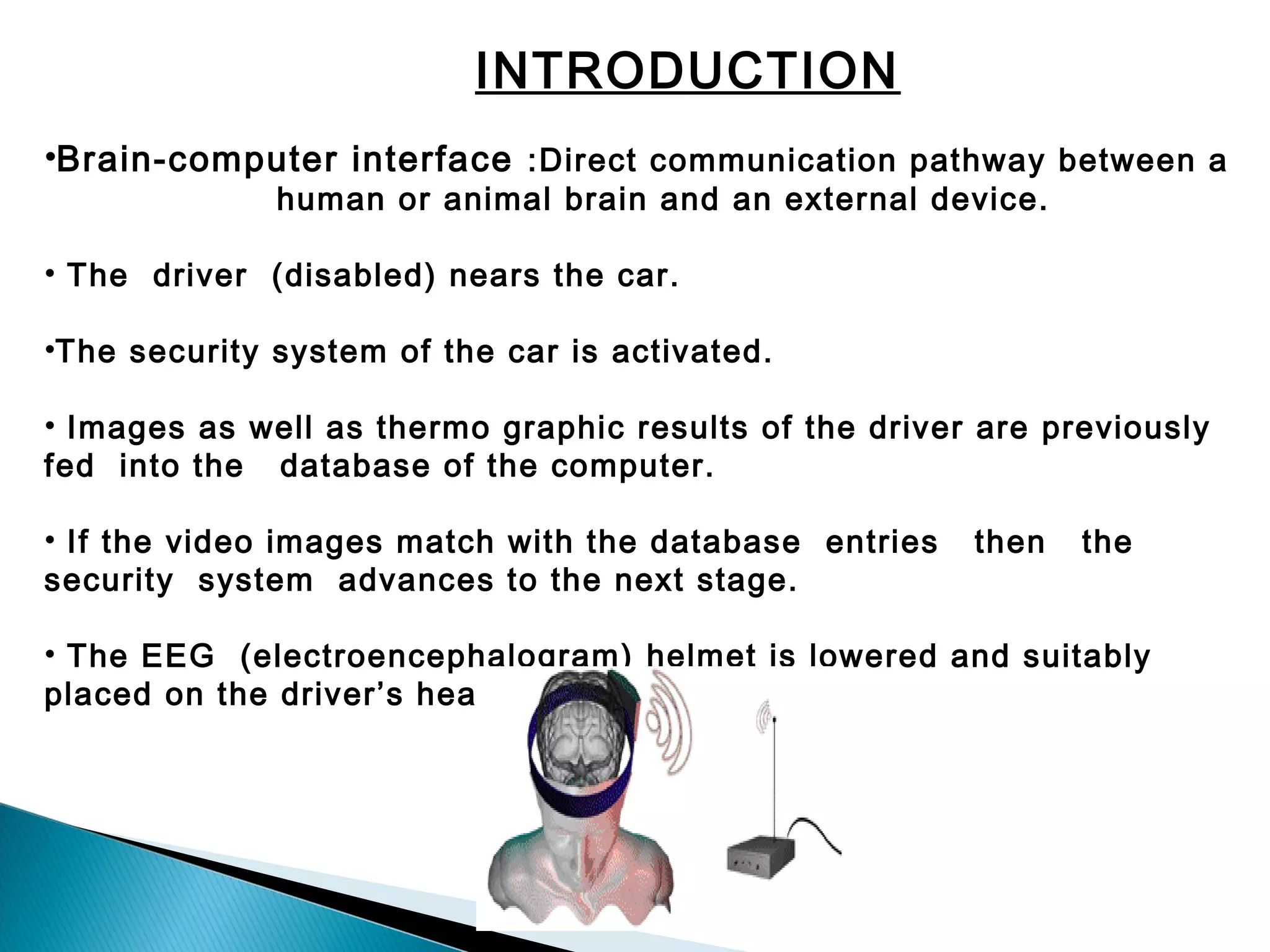 INTRODUCTION
•Brain-computer interface :Direct communication pathway between a
human or animal brain and an external device.

• The driver (disabled) nears the car.
•The security system of the car is activated.
• Images as well as thermo graphic results of the driver are previously
fed into the database of the computer.
• If the video images match with the database entries
security system advances to the next stage.

then

the

• The EEG (electroencephalogram) helmet is lowered and suitably
placed on the driver’s head.

 
