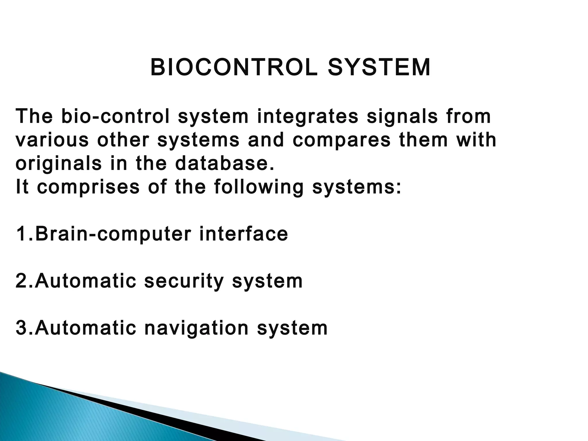 BIOCONTROL SYSTEM

 
The bio-control system integrates signals from
various other systems and compares them with
originals in the database.
It comprises of the following systems:
1.Brain-computer interface
2.Automatic security system
3.Automatic navigation system

 