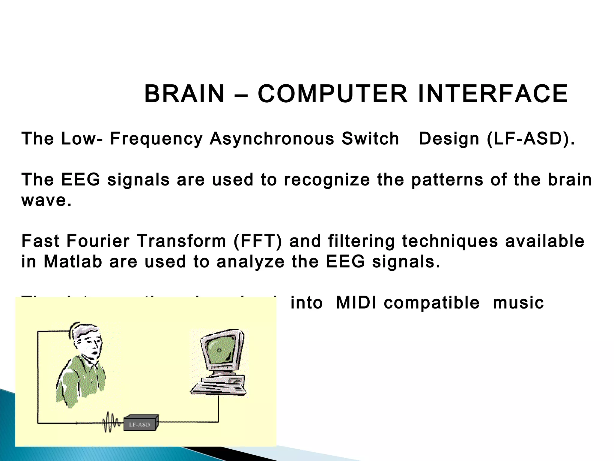 BRAIN – COMPUTER INTERFACE
The Low- Frequency Asynchronous Switch

Design (LF-ASD).

The EEG signals are used to recognize the patterns of the brain
wave.
Fast Fourier Transform (FFT) and filtering techniques available
in Matlab are used to analyze the EEG signals.
The data can then be piped into MIDI compatible music
programs.

 