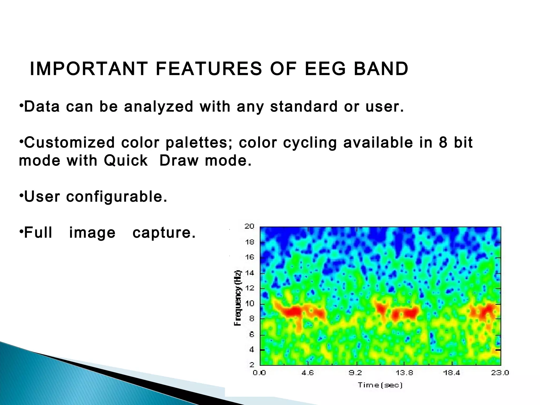 IMPORTANT FEATURES OF EEG BAND
•Data can be analyzed with any standard or user.
•Customized color palettes; color cycling available in 8 bit
mode with Quick Draw mode.
•User configurable.
•Full

image

capture.

 