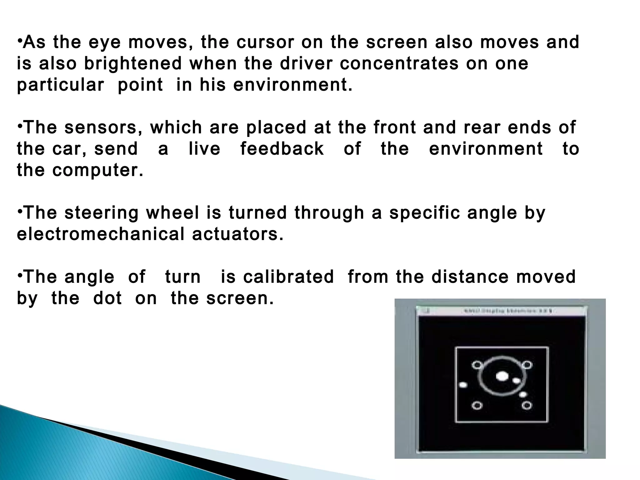 •As the eye moves, the cursor on the screen also moves and
is also brightened when the driver concentrates on one
particular point in his environment.
•The sensors, which are placed at the front and rear ends of
the car, send a live feedback of the environment to
the computer.
•The steering wheel is turned through a specific angle by
electromechanical actuators.
•The angle of turn is calibrated from the distance moved
by the dot on the screen.

 