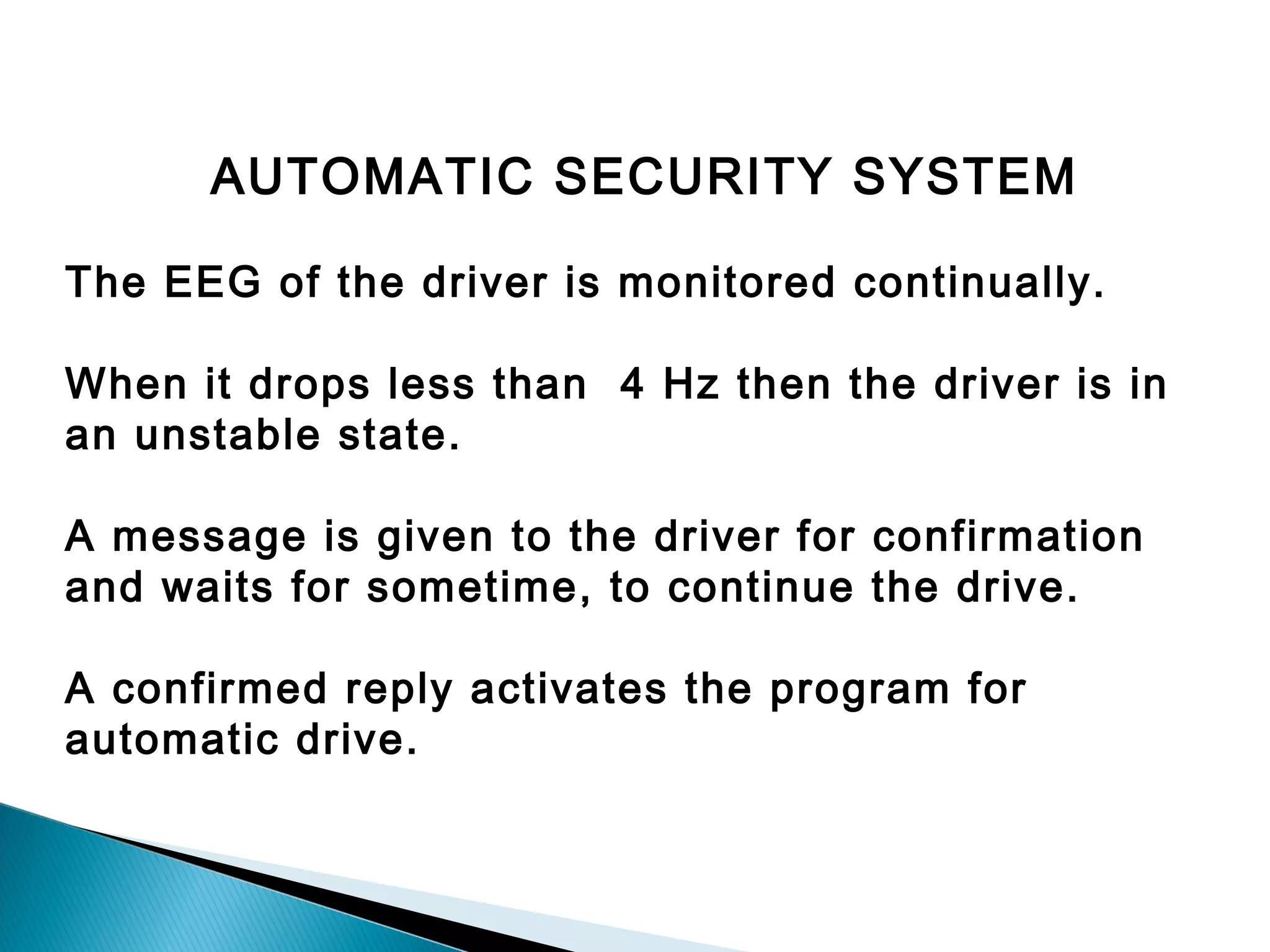 AUTOMATIC SECURITY SYSTEM
The EEG of the driver is monitored continually.
When it drops less than 4 Hz then the driver is in
an unstable state.
A message is given to the driver for confirmation
and waits for sometime, to continue the drive.
A confirmed reply activates the program for
automatic drive.

 