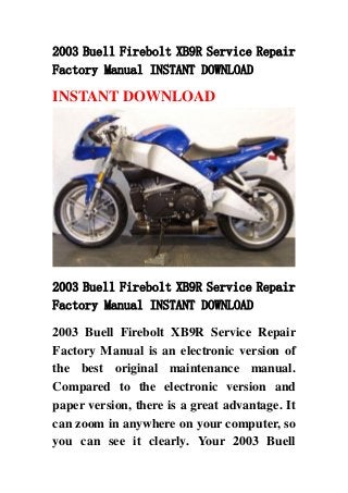 2003 Buell Firebolt XB9R Service Repair
Factory Manual INSTANT DOWNLOAD
INSTANT DOWNLOAD
2003 Buell Firebolt XB9R Service Repair
Factory Manual INSTANT DOWNLOAD
2003 Buell Firebolt XB9R Service Repair
Factory Manual is an electronic version of
the best original maintenance manual.
Compared to the electronic version and
paper version, there is a great advantage. It
can zoom in anywhere on your computer, so
you can see it clearly. Your 2003 Buell
 