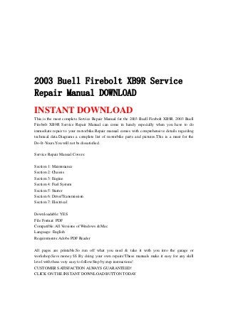2003 Buell Firebolt XB9R Service
Repair Manual DOWNLOAD
INSTANT DOWNLOAD
This is the most complete Service Repair Manual for the 2003 Buell Firebolt XB9R. 2003 Buell
Firebolt XB9R Service Repair Manual can come in handy especially when you have to do
immediate repair to your motorbike.Repair manual comes with comprehensive details regarding
technical data.Diagrams a complete list of motorbike parts and pictures.This is a must for the
Do-It-Yours.You will not be dissatisfied.
Service Repair Manual Covers:
Section 1: Maintenance
Section 2: Chassis
Section 3: Engine
Section 4: Fuel System
Section 5: Starter
Section 6: Drive/Transmission
Section 7: Electrical
Downloadable: YES
File Format: PDF
Compatible: All Versions of Windows & Mac
Language: English
Requirements: Adobe PDF Reader
All pages are printable.So run off what you need & take it with you into the garage or
workshop.Save money $$ By doing your own repairs!These manuals make it easy for any skill
level with these very easy to follow.Step by step instructions!
CUSTOMER SATISFACTION ALWAYS GUARANTEED!
CLICK ON THE INSTANT DOWNLOAD BUTTON TODAY
 