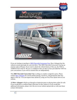 If you are looking to purchase a 2003 Chevrolet Conversion Van, Dave Arbogast has this
vehicle in stock and ready for your test drive. This 2003 Chevrolet Conversion Van has an
exterior color of Pewter. If you want to check the vehicle history of this car, the VIN# is
1GBFH15TX31148719. We are so confident in this car that we have provided the VIN# for
your convenience if you wish to research this car independently

This 2003 Chevrolet Conversion Van is selling at a market competitive price. Please
contact Dave Arbogast for current market pricing, incentives, and promotions that may
apply to this car. You can request those details by using our Free Price Quote form on our
website.

All Dave Arbogast vehicles go through an inspection prior to placing them online for sale.
If you would like to confirm today's best price on this vehicle or if you would like
additional information, please view this car on our website and provide us with your basic
contact information.


     1
 
