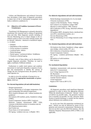 2-13
Utilities and Manufacturers and technical University
have developed a wide range of diagnostic procedures
to detect loss of life or functionally (component wise)
faulty or defective conditions [1].
3.1 Objectives of Condition Assessment of Power
Transformers
Transformer Life Management is primarily directed to
transformer life extension and to cutting of operational
costs and risks. Most diagnostic systems including of
On-Line Monitoring serve to detect changes in the in-
sulation system in form of an early warning system, due
to- thermal / dielectric / chemical or mechanical impact,
i. e. to detect
• Hotspots
• Degradation of the insulation
• Excess moisture in insulation
• Localized faults / defects
• Partial discharges
• Partial rupture / mechanical defects / briddleness
• Chemical or thermal ageing.
Normally, none of these defects can be detected by a
singular diagnostic procedure. Therefore, we need to
apply a multitude of different methods.
Furthermore to enable trend analysis and condition
assessment we need quite frequently a sequence of sam-
ples and measurements to identify the velocity of
change, the rate of progressiveness, the quantity of indi-
cated signature etc.
In order to cover the multitude of perspectives we
must identify the appropriate measurands and proce-
dures, which are:
For thermal degradation (oil and solid insulation)
– Hotspot measurement
– On-Line Monitoring of oil/copper temperatures (hot-
spot) cooling plant and ambient temperatures
– DGA-Analysis (Hotspots with / without insulation de-
gradation)
– Oil-Analysis (Oil numbers, purity, breakdown voltage
(VBD))
– Furane Components Analysis (HPLC-Analysis)
– Dielectric response measurement (PDC, FDS)
(Amount of absorbed moisture in insulation and oil)
– DP-(Depolymerisation index)
– Karl Fischer test
– Power factor of oil and insulation
– Oil Ageing / oxidation tests (acc. to Baader / IEC)
For dielectric degradation (oil and solid insulation)
– Partial discharge measurements (Ui, Ue, Q, trend)
– Ultrasonic localization of PDs
– Analysis of the Oil Quality / Purity / Filtering
– H2O content in oil, breakdown voltage VBD
– Moisture in solid insulation / PDC-Analysis
– DGA (indication of PD, Arcing, Abnormal cellulosic
degradation)
– Oil numbers (BDV, dissipation factor, interfacial ten-
sion (IFT), neutralization number, etc.)
– On-Line Monitoring of PDs
– On-Line Monitoring of over-voltage transient condi-
tions.
For chemical degradation (oil and solid insulation)
– Oil-Analysis (loss factor, breakdown voltage, appear-
ance (sludge, colour) acidity, IFT, etc.)
– DGA (Detection of transformer failures)
– Furane Components Analysis
– Oil Ageing / oxidation performance (Baader / IEC,
etc.)
– DP-analysis of solid insulation
– PDC-Analysis
For mechanical degradation
– Impedance measurements with precision instrumen-
tation for U/i-measurement
– Low Voltage Injection (LVI)
DC-Resistance
– FRA (Frequency Response Analysis)
– Transfer function analysis
– Visual inspections
– Repeat of HV-Tests at (80 % UT).
Limitations:
All diagnostic procedures need significant diagnostic
experience in order to derive the appropriate decision.
Whilst the identification of dielectric / thermal / chemi-
cal deficits are possible today - the geometric localiza-
tion is normally not possible. For this, ultrasonic identi-
fication of partial discharges is needed, but this requires
almost laboratory test condition at site.
As can be seen from this preposition mechanical im-
pacts / deficits can only be detected by means of Fin-
gerprints and consecutive measurement. Mechanical de-
fects do not show up in the DGA/Oil Analysis. Also the
Dielectric Response Measurement (FDS or PDS) is not
applicable.
 