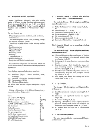 3-13
3.2 Component Related Procedures
Power Transformer Diagnostics must also identify
ageing of different physical functions and components.
This is also described in [1, 2 and 3]. [3] is the latest
Draft of the CIGRE WG 12.18, where the physical
functions are identified as “transformer subsys-
tems”.
The key elements are:
– Dielectric (major, minor insulation, leads insulation,
static shields)
– The electromagnetic circuits (core, windings, clamp-
ing, shields, grounding circuit)
– The current carrying circuits (leads, winding conduc-
tors)
– Insulation structure
– Clamping structure
– Magnetic shields
– Grounding circuit
– Bushings
– Tap changers OLTC
– Cooling equipment
– Protection and Monitoring equipment
Each of these subsystems has their own defect and
failure evolution and expose also different symptoms of
degradation.
From the large number of subsystems we select:
3.2.1 Dielectric (major / minor insulation, leads,
windings)
3.2.2 Magnetic circuit (core, windings, clamping)
3.2.3 Tap changers (OLTC)
3.2.4 Mechanical Degradation
and present some practical samples examples in chapter
4 below.
Coding / abbreviations of the different diagnostic pro-
cedures throughout the paper are:
DGA: A
Oil Analysis / Oil Ageing B
Dielectric response Meas. C[4,5,6]
PD-Measurement / Localization D
FURAN DERIVATE Analysis/DP value E[7]
DC-Resistance F [8]
Surface Resistance G [8]
Core Ins. Resistance Meas. H
Hot spot temperature I
LV No-Load Measurement J
LV Impedance Measurements K
VIBRATION Sound Meas. L
ON-LINE Monitoring M[13]
3.2.1 Dielectric Defect / Thermal and dielectric
Ageing Defect / Failure Identification
The main deficiency / defect symptoms and Diag-
nosis Procedures are:
a) Partial discharges of low or high energy (A, C, D,
M)
b) Abnormal aged oil (A, B, E)
c) Abnormal cellulose ageing (A, B, C, E)
d) Loose connections / sparking (A, B)
e) Oil contamination (B, C)
f) Excessive water content (B, C, M)
g) Destructive PD (tracking / creeping) (A, D, M)
3.2.2 Magnetic Circuit (core, grounding, winding,
clamping)
The main deficiency / defect symptoms and Diag-
nosis Procedures are:
a) Abnormal Circulating Currents in parts of the core
(core burn) with parts being shorted, hotspots, local
over heating (A, B, M)
b) Loosening of the core clamping – excessive vibra-
tion (L)
c) Double grounding / short circuit in the ground cir-
cuit, circulating currents – overheating, localized
hotspots, sparcing (A, B, H, I)
d) Short between conductors of parallel strands (ex-
cessive losses), stray flux effect, hotspots, circulat-
ing current (A, B, D)
e) Poor solder joints within the winding and at lead
connections, etc. (A, B, F)
3.2.3 Tap changers
Tap changers defect symptoms and Diagnosis Pro-
cedures are:
a) Local hotspots due to contact overheating (A, B, F,
G) [8]
b) Excessive / or significant increase in required
torque (M)
c) PD-surface tracking (A, B, D)
d) Sparking / breakdown across support structures,
produces tapping short circuit with complete de-
struction of the winding and the OLTC (A, B, D)
e) PD between lead structures due to contamination
(A, B, D)
3.2.4 Mechanical degradation
The most important defect symptoms and Diagno-
sis Procedures are:
 
