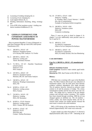 4-13
a) Loosening of winding clamping (K, L)
b) Loosening of core clamping (L)
c) Lead support failures (K, L)
d) Winding deformation (buckling, tilting, twisting)
(K)
e) Loss of DP of the insulation system / winding con-
ductor insulation briddleness (C, E).
4. GERMAN EXPERIENCE FOR
CONDITION ASSESSMENT IN
POWER TRANSFORMERS
Here we present altogether 13 cases of diagnostic re-
sults from Generator Step up Units (GSU) and System
Transformers (ST)
No. 1: 300 MVA-, 245 kV - ST
Defective: Insulation System
LFA Drying /PDC-Analysis / K. Fischer
No. 2: 600 MVA-, 420 kV - ST,
Defective: cooling unit
Therm. Resistance Increase
No. 3: 74 MVA-, 123 kV - Rectifier Transformer
(closed system)
Defective: Core
DGA Analysis
No. 4: 438 MVA-, 420 kV - ST
Defective: Insulation System
Moisture, DP, Oil and Furane Analysis
No. 5: 340 MVA-, 245 kV - ST
Defective: Winding Contamination
DGA, PD
No. 6: 40 MVA-, 123 kV - ST
Defective: cooling system
DGA, Furanes
No. 7: 234 MVA-, 345 kV - ST
Defective: winding
DGA, DC Resistance
No. 8: 60 MVA-, 123 kV- Reactor
Defective: cooling system
DGA / Furane, DP, Oil Analysis
No. 9: 60 MVA-, 123 kV - ST
Defective: OLTC
DGA/Hot spot
Contact / Surface Resistance
No. 10: 175 MVA-, 525 kV - GSU
Defective: winding
In Winding Short Circuit between 1 double
disc, due to contamination
Example of mechanical defect recognition
No. 11: 380 MVA-, 245 kV - GSU
Defective: insulation system
DGA, DP
Connector overheating
These 11 cases are given in detail in chapter 4. In
chapter 5 we give additionally some peculiar cases as
No 12 and No 13.
No 12: 400 kVA, 12 kV
No defective components
Effect of oil on Catalytical Zn-Surfaces
No 13: 300 MVA-, 420 kV - ST
No defective components
DGA, H2 steady increase, On-Line Monitoring
CASE HISTORIES
Case Nr. 1: 300 MVA-, 245 kV - ST, manufactured
1978
Defective Insulation System
Fault Symptom: Excessive water content, aged insula-
tion system
Detected by: PDC, Karl Fischer in Oil, DP (B, C, E)
History:
1998 there was a warning with a gas in the Buchholz
relay. The DGA Analysis did not give any indication of
transformer failure, only the fault gases from thermal-
oxidative cellulosic degradation were slight elevated.
The oil analysis, however, showed an excessive water
content in oil and the presence of sludge. The colour,
neutralization number and the loss factor were also ele-
vated. The sludge led to a tarnish on the tap changer
contacts and elevated surface resistance. The contacts
have been cleaned through switching. 2000 the oil was
changed against an inhibited one. The oil numbers –
colour, acidity, loss factor became better, but the in-
creased water content was further present, because the
most water is stored in the solid insulation.
2002 a LFH drying of the transformer has been per-
formed (Approximately 100 l water were removed).
A paper sample was taken from phase V. It showed a
depolymerisation (DP) value of 350 – indicating an ad-
 