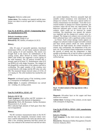 9-13
Diagnosis: Defective solder joint
Action taken: The winding was repaired and the trans-
former was taken in service again and is working trou-
blefree.
Case Nr. 8: 60 MVA-, 123 kV- Compensating Reac-
tor, manufactured in 1979.
Defective insulation system
Fault Symptom: Sludge in oil
Detected by: DP, furanes, oil analysis (A, B, E)
History:
After 20 years of successful operation, time-based
maintenance (DGA, oil and furane analysis) indicated
severe ageing of oil and insulation. The reactor was
brought back in the factory for refirbishment of the
cooling system. DGA showed no failure indications
(MSS Code 01002), but suggested a severe ageing of
the solid insulation. The oil analysis revealed also a
strongly aged oil (Colour 5,5, Neutralisation value 0,18
mg KOH/g oil) with sludge formation. The sludged oil
has plugged the cooling ducts of the radiators and led to
overheating. The paper samples of the winding were
covered heavily with sludge and the DP-value was only
200. The measured furanes showed values of 2-FAL of
11,5 mg/kg oil. The solid insulation has reached the end
of life.
Diagnosis: accelerated ageing of the insulating system
as a consequence of inadequate cooling.
Action taken: A complete refirbishment was carried
out – winding, oil, cooling system.
Case Nr. 9: 60 MVA-, 123 kV - ST
Defective OLTC [8]
Fault Symptom: High surface and DC resistance, ex-
cessive fault gasses from thermal oil degradation
Detected by: DGA, DC-Resistance, Surface Resistance
Measurement (A, F, G) [8]
DGA indicated high amounts of fault gases from ther-
mal oil degradation.
History:
The DC resistance measurements taken on the OLTC
showed that only marginally increased contact resis-
tance could be determined in the entire tap selector area.
After a few switching operations had been carried out
they were reduced to the normal level and did not show
any current dependency. However, unusually high and
unstable contact resistances were determined at the
change-over selector. For this case a special surface re-
sistance measurement was developed. Even after an in-
creased number of change-over selector operations, the
resistance values did not show any improvement. This
behaviour indicated quite a heavy coke layer on the
contacts, which could not be removed by simple
switching. The transformer was opened, the selector
was inspected and the change-over contacts were ex-
changed. The change-over contacts were covered with a
thick carbonized layer with a significant surface erosion
– see Picture. Such contact damage mainly appears on
change-over selectors made of copper (movable contact)
and brass (fixed contact) which are rarely operated.
Caused by the slight tarnish, the contact resistance in-
creases, and, consequently, the temperature of the con-
tacts, too. The increased contact temperature accelerates
the growth of tarnish and the temperature is high
enough to decompose the oil and oil carbon is generated
(Fig 6). In the course of time heavy layers (oil carbon)
will be built up.
Fig 6: Eroded contacts of the tap selector with a
coke layer.
Diagnosis: Oil-carbon layer on the copper and brass
selector-over contacts.
Actions taken: Exchange of the contacts, on-site repair
with consequent oil degassing.
Case Nr.10: 175 MVA-, 525 kV - GSU, manufactuing
year 1997
Defective Winding
Fault Symptom: In disc short circuit, due to contami-
nation.
Detected by: Mechanical Defect Recognition (Transfer
Function Analysis), DGA
 