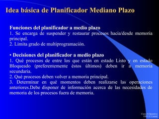 Idea básica de Planificador Mediano Plazo Funciones del planificador a medio plazo 1. Se encarga de suspender y restaurar procesos hacia/desde memoria principal. 2. Limita grado de multiprogramación. •  Decisiones del planificador a medio plazo 1. Qué procesos de entre los que están en estado Listo y en estado Bloqueado (preferentemente éstos últimos) deben ir a memoria secundaria. 2. Qué procesos deben volver a memoria principal. 3. Determinar en qué momentos deben realizarse las operaciones anteriores.Debe disponer de información acerca de las necesidades de memoria de los procesos fuera de memoria. 