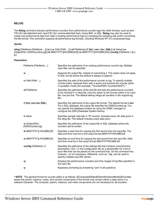 RELOG

The Relog command extracts performance counters from performance counter logs into other formats, such as text-
TSV (for tab-delimited text), text-CSV (for comma-delimited text), binary-BIN, or SQL. Relog may also be used to
create new performance logs from data in existing performance logs by changing the sampling rate and/or converting
the file format. This command supports all performance log formats, including Windows NT 4.0 compressed logs.

Syntax

relog [FileName [FileName ...]] [-a ] [-c Path [Path ...]] [-cf FileName] [-f {bin | csv | tsv | SQL}] [-t Value] [-o
{OutputFile | DSN!CounterLog}] [-b M/D/YYYY [[HH:]MM:]SS] [-e M/D/YYYY [[HH:]MM:]SS] [-config {FileName | i}] [-
q]

Parameters

         FileName [FileName ...]          Specifies the pathname of an existing performance counter log. Multiple
                                          input files can be specified.

         -a                               Appends the output file, instead of overwriting it. This option does not apply
                                          to SQL format where the default is always to append.

         -c Path [Path ...]               Specifies the path of the performance counter to log. To specify multiple
                                          counter paths, separate them with a space and enclose the counter paths
                                          in quotation marks (for example, "CounterPath1 CounterPath2"). *
         -cf FileName                     Specifies the pathname of the text file that lists the performance counters
                                          to be included in a relog file. Use this option to list counter paths in an input
                                          file, one per line. The default setting relogs all counters in the original log
                                          file.

         -f {bin| csv| tsv| SQL}          Specifies the pathname of the output file format. The default format is bin.
                                          For a SQL database, the output file specifies the DSN!CounterLog. You
                                          can specify the database location by using the ODBC manager to
                                          configure the DSN (Database System Name).

         -t Value                         Specifies sample intervals in "N" records. Includes every nth data point in
                                          the relog file. The default includes every data point.

         -o {OutputFile |                 Specifies the pathname of the output file or SQL database where the
         DSN!CounterLog}                  counters will be written.

         -b M/D/YYYY [[ HH:]MM:]SS        Specifies a start time for copying the first record from the input file. The
                                          date and time must be in this exact format M/D/YYYYHH:MM:SS.

         -e M/D/YYYY [[ HH:]MM:]SS        Specifies an end time for copying the last record from the input file. Date
                                          and time must be in this exact format M/D/YYYYHH:MM:SS.

         -config {FileName | i}           Specifies the pathname of the settings file that contains command-line
                                          parameters. Use -i in the configuration file as a placeholder for a list of
                                          input files that can be placed on the command line. On the command line,
                                          however, i is not necessary. Wildcards, such as *.blg, can be used to
                                          specify multiple input file names.
         -q                               Displays the performance counters and time ranges of log files specified in
                                          the input file.
         -y                               Bypasses prompting by answering "yes" to all questions.


* NOTE: The general format for counter paths is as follows: [Computer]Object[Parent/Instance#Index]Counter]
where the parent, instance, index, and counter components of the format may contain either a valid name or a
wildcard character. The computer, parent, instance, and index components are not necessary for all counters.
 