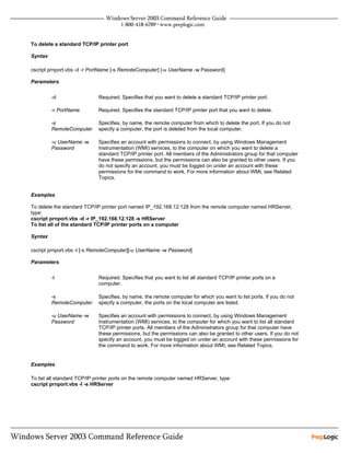 To delete a standard TCP/IP printer port

Syntax

cscript prnport.vbs -d -r PortName [-s RemoteComputer] [-u UserName -w Password]

Parameters


         -d                  Required. Specifies that you want to delete a standard TCP/IP printer port.

         -r PortName         Required. Specifies the standard TCP/IP printer port that you want to delete.

         -s                  Specifies, by name, the remote computer from which to delete the port. If you do not
         RemoteComputer      specify a computer, the port is deleted from the local computer.

         -u UserName -w      Specifies an account with permissions to connect, by using Windows Management
         Password            Instrumentation (WMI) services, to the computer on which you want to delete a
                             standard TCP/IP printer port. All members of the Administrators group for that computer
                             have these permissions, but the permissions can also be granted to other users. If you
                             do not specify an account, you must be logged on under an account with these
                             permissions for the command to work. For more information about WMI, see Related
                             Topics.


Examples

To delete the standard TCP/IP printer port named IP_192.168.12.128 from the remote computer named HRServer,
type:
cscript prnport.vbs -d -r IP_192.168.12.128 -s HRServer
To list all of the standard TCP/IP printer ports on a computer

Syntax

cscript prnport.vbs -l [-s RemoteComputer][-u UserName -w Password]

Parameters


         -l                  Required. Specifies that you want to list all standard TCP/IP printer ports on a
                             computer.

         -s                  Specifies, by name, the remote computer for which you want to list ports. If you do not
         RemoteComputer      specify a computer, the ports on the local computer are listed.

         -u UserName -w      Specifies an account with permissions to connect, by using Windows Management
         Password            Instrumentation (WMI) services, to the computer for which you want to list all standard
                             TCP/IP printer ports. All members of the Administrators group for that computer have
                             these permissions, but the permissions can also be granted to other users. If you do not
                             specify an account, you must be logged on under an account with these permissions for
                             the command to work. For more information about WMI, see Related Topics.


Examples

To list all standard TCP/IP printer ports on the remote computer named HRServer, type:
cscript prnport.vbs -l -s HRServer
 