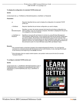To display the configuration of a standard TCP/IP printer port

Syntax

cscript prnport.vbs -g -r PortName [-s RemoteComputer] [-u UserName -w Password]

Parameters


         -g                  Required. Specifies that you want to display the configuration of a standard TCP/IP
                             printer port.

         -r PortName         Required. Specifies the port whose configuration you want to display.

         -s                  Specifies, by name, the remote computer that hosts the port whose configuration you
         RemoteComputer      want to display. If you do not specify a computer, information is displayed for the port as
                             it is configured on the local computer.

         -u UserName -w      Specifies an account with permissions to connect, by using Windows Management
         Password            Instrumentation (WMI) services, to the computer that hosts the port whose configuration
                             you want to display. All members of the Administrators group for that computer have
                             these permissions, but the permissions can also be granted to other users. If you do not
                             specify an account, you must be logged on under an account with these permissions for
                             the command to work. For more information about WMI, see Related Topics.


Remarks
       • This command starts a script that is located in the systemrootsystem32 directory. You must type this
         command at a command prompt with that directory as the current directory, or you must type the full path
         to that directory at the beginning of the cscript command.

         • If the information that you supply contains spaces, use quotation marks around the text (for example,
          "Computer Name").



To configure a standard TCP/IP printer port

Syntax

cscript prnport.vbs -t -r PortName[-s RemoteComputer] [-o {raw -n
PortNumber| lpr}] [-h IPAddress] [-q QueueName] [-m{e | d}] [-I
IndexName] [-y CommunityName] [-2{e | d}] [-u UserName -w
Password]
 