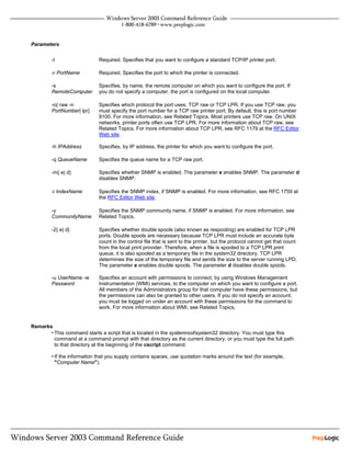 Parameters


        -t                   Required. Specifies that you want to configure a standard TCP/IP printer port.

        -r PortName          Required. Specifies the port to which the printer is connected.

        -s                   Specifies, by name, the remote computer on which you want to configure the port. If
        RemoteComputer       you do not specify a computer, the port is configured on the local computer.

        -o{ raw -n           Specifies which protocol the port uses: TCP raw or TCP LPR. If you use TCP raw, you
        PortNumber| lpr}     must specify the port number for a TCP raw printer port. By default, this is port number
                             9100. For more information, see Related Topics. Most printers use TCP raw. On UNIX
                             networks, printer ports often use TCP LPR. For more information about TCP raw, see
                             Related Topics. For more information about TCP LPR, see RFC 1179 at the RFC Editor
                             Web site.

        -h IPAddress         Specifies, by IP address, the printer for which you want to configure the port.

        -q QueueName         Specifies the queue name for a TCP raw port.

        -m{ e| d}            Specifies whether SNMP is enabled. The parameter e enables SNMP. The parameter d
                             disables SNMP.

        -i IndexName         Specifies the SNMP index, if SNMP is enabled. For more information, see RFC 1759 at
                             the RFC Editor Web site.

        -y                   Specifies the SNMP community name, if SNMP is enabled. For more information, see
        CommunityName        Related Topics.

        -2{ e| d}            Specifies whether double spools (also known as respooling) are enabled for TCP LPR
                             ports. Double spools are necessary because TCP LPR must include an accurate byte
                             count in the control file that is sent to the printer, but the protocol cannot get that count
                             from the local print provider. Therefore, when a file is spooled to a TCP LPR print
                             queue, it is also spooled as a temporary file in the system32 directory. TCP LPR
                             determines the size of the temporary file and sends the size to the server running LPD.
                             The parameter e enables double spools. The parameter d disables double spools.

        -u UserName -w       Specifies an account with permissions to connect, by using Windows Management
        Password             Instrumentation (WMI) services, to the computer on which you want to configure a port.
                             All members of the Administrators group for that computer have these permissions, but
                             the permissions can also be granted to other users. If you do not specify an account,
                             you must be logged on under an account with these permissions for the command to
                             work. For more information about WMI, see Related Topics.


Remarks
       • This command starts a script that is located in the systemrootsystem32 directory. You must type this
         command at a command prompt with that directory as the current directory, or you must type the full path
         to that directory at the beginning of the cscript command.

        • If the information that you supply contains spaces, use quotation marks around the text (for example,
          "Computer Name").
 