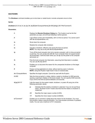 SHUTDOWN

The Shutdown command enables you to shut down or restart local or remote computers one at a time.

Syntax

shutdown [/i | /l | /s | /r | /a | /p | /h | /e] [/f] [/m ComputerName] [/t XXX] [/d [p:] XX:YY/c"Comment"]

Parameters

         /i                          Displays the Remote Shutdown Dialog box. The /i option must be the first
                                     parameter you type, and all those following it will be ignored.

         /l                          Logs off the current user immediately, with no time-out period. You cannot use /l
                                     with /m ComputerName or /t.

         /s                          Shuts down the computer.
         /r                          Restarts the computer after shutdown.
         /a                          Cancels a shutdown, effective only during the time-out period.
                                     NOTE: You may use a only with /m ComputerName.

         /p                          Turns off the local computer only (not a remote computer), with no time-out period
                                     or warning. You can use /p only with /d. If your computer does not support power
                                     off functionality, it will shut down when you use /p, but the power to the computer
                                     will remain on.

         /h                          Puts the local computer into hibernation, assuming that hibernation is enabled.
                                     You can use /h only with /f.

         /e                          Enables you to document the reason for the unexpected shutdown on the target
                                     computer.

         /f                          Forces running applications to close, without warning users in advance.
                                     NOTE: Using the /f option might result in loss of unsaved data.

         /m ComputerName           Specifies the target computer. Cannot be used with the /l option.

         /t XXX                      Sets the time-out period, or delay, before a restart or shutdown to XXX seconds,
                                     causing a warning to display on the local console. You can specify 0-600 seconds.
                                     If you omit /t, the time-out period defaults to 30 seconds.

         /d [p:]XX:YY                Lists the reason for the system restart, shutdown, or power off using one of the
                                     following parameter values:

                                     p:       Indicates that the restart or shutdown is planned. If you do not use the p:
                                              option, Shutdown Event Tracker assumes that the restart or shutdown is
                                              unplanned.

                                     XX       Specifies the major reason number (0-255).

                                     YY       Specifies the minor reason number (0-65535).
         /c"Comment"                 Enables you to comment in detail about the reason for the shutdown. You must
                                     first provide a reason using the /d option. You must enclose comments in quotation
                                     marks. You can use a maximum of 511 characters.
 
