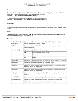 Examples

To force applications to close and restart the local computer after a one-minute delay with the reason Application:
Maintenance (Planned) and the comment "Reconfiguring myapp.exe" type:
shutdown /r /t 60 /c "Reconfiguring myapp.exe" /f /d p:4:1

To restart the remote computer ServerName with the same parameters, type:
shutdown /r /m servername /t 60 /c "Reconfiguring myapp.exe" /f /d p:4:1


TYPEPERF

Writes performance counter data to the command window, or to a supported log file format. To stop Typeperf, press
CTRL+C.

Syntax

Typeperf [Path [Path ...]] [-cf FileName][-f {csv | tsv | bin}][-si [MM:]SS][-o FileName][-q [Object]][-qx [Object]][-sc
Samples][-config FileName][-s ComputerName] [-y]

Parameters

         -c {Path[ Path ...] | -   Specifies the performance counter path to log. To list multiple counter paths,
         cfFileName}               separate each command path by a space.

         -cfFileName               Specifies the file name of the file that contains the counter paths that you want to
                                   monitor, one per line.

         -f {csv| tsv| bin}        Specifies the output file format. File formats are:

                                   csv               comma-delimited (default format)

                                   tsv               tab-delimited

                                   bin               binary

         -si [MM:]SS               Specifies the time between samples, in the [MM:]SS format. Default is one second.

         -oFileName                Specifies the pathname of the output file. Defaults to Stdout.

         -q [Object]               Displays and queries available counters without instances. To display counters for
                                   one object, include the object name.

         -qx [Object]              Displays and queries all available counters with instances. To display counters for
                                   one object, include the object name.

         -scSamples                Specifies the number of samples to collect. Default is to sample until you press
                                   CTRL+C.

         -configFileName           Specifies the pathname of the settings file that contains command line parameters.

         -sComputerName            Specifies the system to monitor, if no server is specified in the counter path.

         -y                        Use this option to answer yes to all questions without prompting.
 