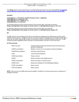 If the Relog command stops responding, go to the Microsoft Support Web site to view Article #829200: A script that
uses the RELOG command stops working when the log file size limit is reached in Windows Server 2003


Examples

relog logfile.csv -c "Processor(_Total)% Processor Time" -o logfile.blg
relog logfile.blg -cf counters.txt -f bin
relog logfile.blg -f csv -o logfile.csv -t 2
relog logfile.blg -q -o counters.txt

To resample existing trace logs at fixed intervals of 30, list counter paths, output files and formats:
Relog c:perflogsdaily_trace_log.blg -cf counter_file.txt -o c:perflogsreduced_log.csv -t 30 -f csv

To resample existing trace logs at fixed intervals of 30, list counter paths and output files:
Relog c:perflogsdaily_trace_log.blg -cf counter_file.txt -o c:perflogsreduced_log.blg -t 30

SC

The SC command communicates with the Service Controller and installed services. SC retrieves and sets control
information about services. The SC command can be used for testing and debugging service programs. Batch files or
scripts can be created using the SC command to automate the startup or shutdown sequence of services. The SC
command provides capabilities similar to Services in the Administrative Tools item in the Control Panel.

SC Subcommands

        BOOT (ok | bad)                      Indicates whether the last boot should be saved as the last-known-
                                             good boot configuration
        CONFIG serviceName                   Modifies a service entry in the registry and Service Database.

        CONTINUE serviceName                 Continues a paused service

        LOCK                                 Locks the Service Database

        PAUSE serviceName                    Pauses a service

        QUERY                                Returns the status of all installed services

        QUERY serviceName                    Returns the status of a specific service

        QUERYLOCK                            Queries the LockStatus for the SCManager Database

        START serviceName                    Starts a service

        STOP serviceName                     Stops a service


NOTE: There are many more SC subcommands available. Type SC at a command prompt to get a complete list of
available commands.
 