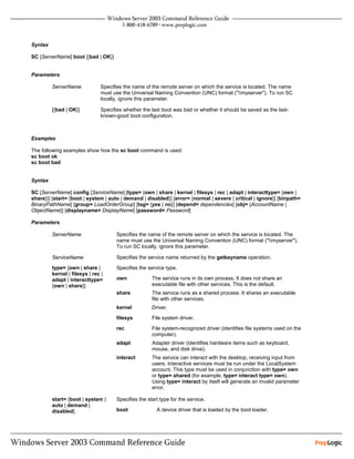 Syntax

SC [ServerName] boot [{bad | OK}]


Parameters

         ServerName            Specifies the name of the remote server on which the service is located. The name
                               must use the Universal Naming Convention (UNC) format ("myserver"). To run SC
                               locally, ignore this parameter.

         [{bad | OK}]          Specifies whether the last boot was bad or whether it should be saved as the last-
                               known-good boot configuration.



Examples

The following examples show how the sc boot command is used:
sc boot ok
sc boot bad


Syntax

SC [ServerName] config [ServiceName] [type= {own | share | kernel | filesys | rec | adapt | interacttype= {own |
share}}] [start= {boot | system | auto | demand | disabled}] [error= {normal | severe | critical | ignore}] [binpath=
BinaryPathName] [group= LoadOrderGroup] [tag= {yes | no}] [depend= dependencies] [obj= {AccountName |
ObjectName}] [displayname= DisplayName] [password= Password]

Parameters

         ServerName                  Specifies the name of the remote server on which the service is located. The
                                     name must use the Universal Naming Convention (UNC) format ("myserver").
                                     To run SC locally, ignore this parameter.

         ServiceName                 Specifies the service name returned by the getkeyname operation.

         type= {own | share |        Specifies the service type.
         kernel | filesys | rec |
         adapt | interacttype=       own             The service runs in its own process. It does not share an
         {own | share}}                              executable file with other services. This is the default.
                                     share           The service runs as a shared process. It shares an executable
                                                     file with other services.
                                     kernel          Driver.
                                     filesys         File system driver.
                                     rec             File system-recognized driver (identifies file systems used on the
                                                     computer).
                                     adapt           Adapter driver (identifies hardware items such as keyboard,
                                                     mouse, and disk drive).
                                     interact        The service can interact with the desktop, receiving input from
                                                     users. Interactive services must be run under the LocalSystem
                                                     account. This type must be used in conjunction with type= own
                                                     or type= shared (for example, type= interact type= own).
                                                     Using type= interact by itself will generate an invalid parameter
                                                     error.

         start= {boot | system |     Specifies the start type for the service.
         auto | demand |
         disabled}                   boot              A device driver that is loaded by the boot loader.
 