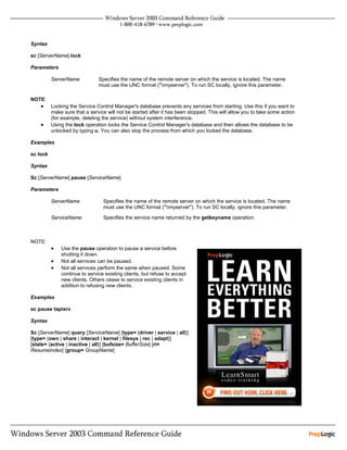 Syntax

sc [ServerName] lock

Parameters

          ServerName           Specifies the name of the remote server on which the service is located. The name
                               must use the UNC format ("myserver"). To run SC locally, ignore this parameter.

NOTE:
    •     Locking the Service Control Manager's database prevents any services from starting. Use this if you want to
          make sure that a service will not be started after it has been stopped. This will allow you to take some action
          (for example, deleting the service) without system interference.
    •     Using the lock operation locks the Service Control Manager's database and then allows the database to be
          unlocked by typing u. You can also stop the process from which you locked the database.

Examples

sc lock

Syntax

Sc [ServerName] pause [ServiceName]

Parameters

          ServerName             Specifies the name of the remote server on which the service is located. The name
                                 must use the UNC format ("myserver"). To run SC locally, ignore this parameter.

          ServiceName            Specifies the service name returned by the getkeyname operation.



NOTE:
          •   Use the pause operation to pause a service before
              shutting it down.
          •   Not all services can be paused.
          •   Not all services perform the same when paused. Some
              continue to service existing clients, but refuse to accept
              new clients. Others cease to service existing clients in
              addition to refusing new clients.

Examples

sc pause tapisrv

Syntax

Sc [ServerName] query [ServiceName] [type= {driver | service | all}]
[type= {own | share | interact | kernel | filesys | rec | adapt}]
[state= {active | inactive | all}] [bufsize= BufferSize] [ri=
ResumeIndex] [group= GroupName]
 