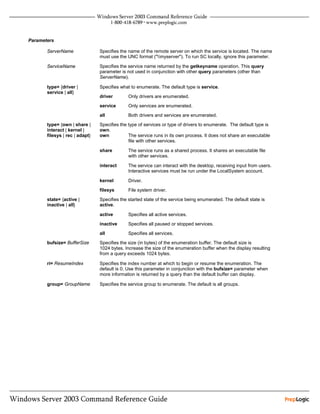 Parameters

       ServerName               Specifies the name of the remote server on which the service is located. The name
                                must use the UNC format ("myserver"). To run SC locally, ignore this parameter.

       ServiceName              Specifies the service name returned by the getkeyname operation. This query
                                parameter is not used in conjunction with other query parameters (other than
                                ServerName).

       type= {driver |          Specifies what to enumerate. The default type is service.
       service | all}
                                driver        Only drivers are enumerated.
                                service       Only services are enumerated.
                                all           Both drivers and services are enumerated.
       type= {own | share |     Specifies the type of services or type of drivers to enumerate. The default type is
       interact | kernel |      own.
       filesys | rec | adapt}   own           The service runs in its own process. It does not share an executable
                                              file with other services.

                                share         The service runs as a shared process. It shares an executable file
                                              with other services.

                                interact      The service can interact with the desktop, receiving input from users.
                                              Interactive services must be run under the LocalSystem account.

                                kernel        Driver.
                                filesys       File system driver.
       state= {active |         Specifies the started state of the service being enumerated. The default state is
       inactive | all}          active.

                                active        Specifies all active services.
                                inactive      Specifies all paused or stopped services.
                                all           Specifies all services.
       bufsize= BufferSize      Specifies the size (in bytes) of the enumeration buffer. The default size is
                                1024 bytes. Increase the size of the enumeration buffer when the display resulting
                                from a query exceeds 1024 bytes.

       ri= ResumeIndex          Specifies the index number at which to begin or resume the enumeration. The
                                default is 0. Use this parameter in conjunction with the bufsize= parameter when
                                more information is returned by a query than the default buffer can display.

       group= GroupName         Specifies the service group to enumerate. The default is all groups.
 