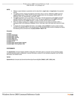 NOTE:
         •   Without a space between a parameter and its value (that is, type= own, not type=own), the operation
             will fail.
         •   The query operation displays the following information about a service: SERVICE_NAME (service's
             registry subkey name), TYPE, STATE (as well as states which are not available), WIN32_EXIT_B,
             SERVICE_EXIT_B, CHECKPOINT, and WAIT_HINT.
         •   The type= parameter can be used twice in some cases. The first appearance of the type= parameter
             specifies whether to query services, drivers, or all. The second appearance of the type= parameter
             specifies a type from the create operation, in order to further narrow a query's scope.
         •   When the display resulting from a query command exceeds the size of the enumeration buffer, a
             message similar to the following is displayed: Enum: more data, need 1822 bytes start resume at index
             79
         •   To display the remaining query information, rerun query, setting bufsize= to be the number of bytes
             and ri= to the specified index. In the example above, the remaining output would be displayed by typing
             the following at the command line: sc query bufsize= 1822 ri= 79

Examples

sc query
sc query messenger
sc query type= driver
sc query type= service
sc query state= all
sc query bufsize= 50
sc query ri= 14
sc query type= service type= interact
sc query type= driver group= ndis



SYSTEMINFO

The Systeminfo command displays detailed configuration information about a computer and its operating system,
including operating system configuration, security information, product ID, and hardware properties, such as RAM,
disk space, and network cards.

Syntax

Systeminfo [/s Computer [/u DomainUserName [/p Password]]] [/fo {TABLE | LIST | CSV}] [/nh]
 