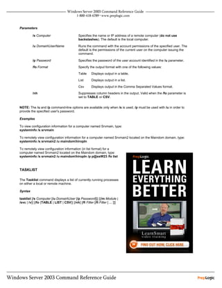Parameters

          /s Computer                         Specifies the name or IP address of a remote computer (do not use
                                              backslashes). The default is the local computer.

          /u DomainUserName                  Runs the command with the account permissions of the specified user. The
                                              default is the permissions of the current user on the computer issuing the
                                              command.

          /p Password                         Specifies the password of the user account identified in the /u parameter.

          /fo Format                          Specify the output format with one of the following values:

                                              Table     Displays output in a table.

                                              List      Displays output in a list.

                                              Csv       Displays output in the Comma Separated Values format.
          /nh                                 Suppresses column headers in the output. Valid when the /fo parameter is
                                              set to TABLE or CSV.


NOTE: The /u and /p command-line options are available only when /s is used. /p must be used with /u in order to
provide the specified user's password.

Examples

To view configuration information for a computer named Srvmain, type:
systeminfo /s srvmain

To remotely view configuration information for a computer named Srvmain2 located on the Maindom domain, type:
systeminfo /s srvmain2 /u maindomhiropln

To remotely view configuration information (in list format) for a
computer named Srvmain2 located on the Maindom domain, type:
systeminfo /s srvmain2 /u maindomhiropln /p p@ssW23 /fo list



TASKLIST

The Tasklist command displays a list of currently running processes
on either a local or remote machine.

Syntax

tasklist [/s Computer [/u DomainUser [/p Password]]] [{/m Module |
/svc | /v}] [/fo {TABLE | LIST | CSV}] [/nh] [/fi Filter [/fi Filter [ ... ]]]
 