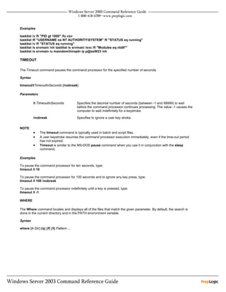 Examples

tasklist /v /fi "PID gt 1000" /fo csv
tasklist /fi "USERNAME ne NT AUTHORITYSYSTEM" /fi "STATUS eq running"
tasklist /v /fi "STATUS eq running"
tasklist /s srvmain /nh tasklist /s srvmain /svc /fi "Modules eq ntdll*"
tasklist /s srvmain /u maindomhiropln /p p@ssW23 /nh

TIMEOUT

The Timeout command pauses the command processor for the specified number of seconds.

Syntax

timeout/tTimeoutInSeconds [/nobreak]

Parameters

          /t TimeoutInSeconds               Specifies the decimal number of seconds (between -1 and 99999) to wait
                                            before the command processor continues processing. The value -1 causes the
                                            computer to wait indefinitely for a keystroke.

          /nobreak                          Specifies to ignore a user key stroke.


NOTE:
          •     The timeout command is typically used in batch and script files.
          •     A user keystroke resumes the command processor execution immediately, even if the time-out period
                has not expired.
          •     Timeout is similar to the MS-DOS pause command when you use it in conjunction with the sleep
                command.

Examples

To pause the command processor for ten seconds, type:
timeout /t 10

To pause the command processor for 100 seconds and to ignore any key press, type:
timeout /t 100 /nobreak

To pause the command processor indefinitely until a key is pressed, type:
timeout /t -1

WHERE

The Where command locates and displays all of the files that match the given parameter. By default, the search is
done in the current directory and in the PATH environment variable.

Syntax

where [/r Dir] [/q] [/f] [/t] Pattern ...
 