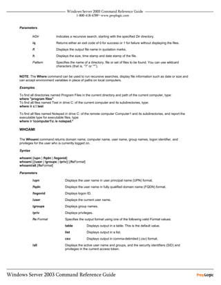 Parameters

         /rDir            Indicates a recursive search, starting with the specified Dir directory.
         /q               Returns either an exit code of 0 for success or 1 for failure without displaying the files.
         /f               Displays the output file name in quotation marks.
         /t               Displays the size, time stamp and date stamp of the file.

         Pattern          Specifies the name of a directory, file or set of files to be found. You can use wildcard
                          characters (that is, “?” or “*”).


NOTE: The Where command can be used to run recursive searches, display file information such as date or size and
can accept environment variables in place of paths on local computers.

Examples

To find all directories named Program Files in the current directory and path of the current computer, type:
where "program files"
To find all files named Test in drive C: of the current computer and its subdirectories, type:
where /r c: test

To find all files named Notepad in drive C: of the remote computer Computer1 and its subdirectories, and report the
executable type for executable files, type:
where /r computer1c /e notepad.*

WHOAMI

The Whoami command returns domain name, computer name, user name, group names, logon identifier, and
privileges for the user who is currently logged on.

Syntax

whoami {/upn | /fqdn | /logonid}
whoami [{/user | /groups | /priv}] [/foFormat]
whoami/all [/foFormat]

Parameters

         /upn                   Displays the user name in user principal name (UPN) format.
         /fqdn                  Displays the user name in fully qualified domain name (FQDN) format.
         /logonid               Displays logon ID.
         /user                  Displays the current user name.
         /groups                Displays group names.
         /priv                  Displays privileges.
         /fo Format             Specifies the output format using one of the following valid Format values:
                                table            Displays output in a table. This is the default value.
                                list             Displays output in a list.
                                csv              Displays output in comma-delimited (.csv) format.
         /all                   Displays the active user name and groups, and the security identifiers (SID) and
                                privileges in the current access token.
 