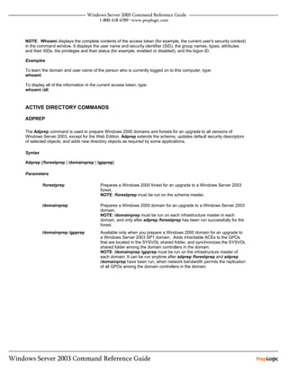 NOTE: Whoami displays the complete contents of the access token (for example, the current user's security context)
in the command window. It displays the user name and security identifier (SID), the group names, types, attributes
and their SIDs, the privileges and their status (for example, enabled or disabled), and the logon ID.

Examples

To learn the domain and user name of the person who is currently logged on to this computer, type:
whoami

To display all of the information in the current access token, type:
whoami /all



ACTIVE DIRECTORY COMMANDS

ADPREP

The Adprep command is used to prepare Windows 2000 domains and forests for an upgrade to all versions of
Windows Server 2003, except for the Web Edition. Adprep extends the schema, updates default security descriptors
of selected objects, and adds new directory objects as required by some applications.

Syntax

Adprep {/forestprep | /domainprep | /gpprep}

Parameters

         /forestprep                     Prepares a Windows 2000 forest for an upgrade to a Windows Server 2003
                                         forest.
                                         NOTE: /forestprep must be run on the schema master.

         /domainprep                     Prepares a Windows 2000 domain for an upgrade to a Windows Server 2003
                                         domain.
                                         NOTE: /domainprep must be run on each infrastructure master in each
                                         domain, and only after adprep /forestprep has been run successfully for the
                                         forest.
         /domainprep /gpprep             Available only when you prepare a Windows 2000 domain for an upgrade to
                                         a Windows Server 2003 SP1 domain. Adds inheritable ACEs to the GPOs
                                         that are located in the SYSVOL shared folder, and synchronizes the SYSVOL
                                         shared folder among the domain controllers in the domain.
                                         NOTE: /domainprep /gpprep must be run on the infrastructure master of
                                         each domain. It can be run anytime after adprep /forestprep and adprep
                                         /domainprep have been run, when network bandwidth permits the replication
                                         of all GPOs among the domain controllers in the domain.
 