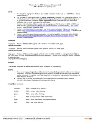 NOTE:
        •      You should run adprep from Windows Server 2003 installation media, such as a CD-ROM or a shared
               network resource.
        •      You must wait for the changes made by adprep /forestprep to replicate from the schema master to the
               infrastructure masters before running adprep /domainprep. If you try to run adprep /domainprep on
               an infrastructure master before the adprep /forestprep changes have replicated, you will receive
               notification that the forest preparation has not finished.
        •      For more information about the enhancements to Adprep.exe in Windows Server 2003 with SP1, see
               article 324392, “Enhancements to Adprep.exe in Windows Server 2003 Service Pack 1 and in hotfix
               324392,” in the Microsoft Knowledge Base.
        •      For more information about how to prepare your forest and domains using Adprep.exe, see article
               325379, “How to Upgrade Windows 2000 Domain Controllers to Windows Server 2003,” in the Microsoft
               Knowledge Base.
        •      For more information about problems upgrading from a Windows 2000 Domain, see article 555040
               “Common Mistakes When Upgrading a Windows 2000 Domain To a Windows 2003 Domain,” in the
               Microsoft Knowledge Base.

Examples

To prepare a Windows 2000 forest for upgrade to the Windows Server 2003 family, type:
adprep /forestprep

To prepare a Windows 2000 domain for upgrade to the Windows Server 2003 family, type:
adprep /domainprep

To prepare a Windows 2000 domain for upgrade to Windows Server 2003 with SP1, by adding inheritable ACEs to
the GPOs in the SYSVOL shared folder and synchronizing the SYSVOL shared folder among the domain controllers
in a domain, type:
adprep /domainprep /gpprep

DSADD

The Dsadd command is used to add specific types of objects to the directory.

NOTE:
        •      If you do not supply a target object at the command prompt, the target object is obtained from standard
               input (stdin). Stdin data can be accepted from the keyboard, a redirected file, or as piped output from
               another command. To mark the end of stdin data from the keyboard or in a redirected file, use the end-
               of-file character (CTRL+Z).
        •      If a value that you supply contains spaces, use quotation marks around the text (for example,
               "CN=DC 2,OU=Domain Controllers,DC=Microsoft,DC=Com").

Dsadd Subcommands


        computer             Adds a computer to the directory.

        contact              Adds a contact to the directory.

        group                Adds a group to the directory.

        ou                   Adds an organizational unit to the directory.

        quota                Adds a quota specification to a directory partition.

        user                 Adds a user to the directory.
 