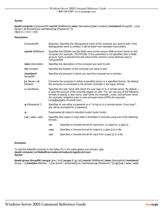 Syntax

dsadd computer ComputerDN [-samid SAMName] [-desc Description] [-loc Location] [-memberof GroupDN ...] [{-s
Server | -d Domain}] [-u UserName] [-p {Password | *}]
[-q] [{-uc | -uco | -uci}]

Parameters

         ComputerDN             Required. Specifies the distinguished name of the computer you want to add. If the
                                distinguished name is omitted, it will be taken from standard input (stdin).

         -samid SAMName         Specifies that DSAdd use the SAM name as the unique SAM account name for this
                                computer (for example, TESTPC2$). If this parameter is not specified, then a SAM
                                account name is derived from the value of the common name attribute used in
                                ComputerDN.
         -desc Description      Specifies the description of the computer you want to add.
         -loc Location          Specifies the location of the computer you want to add.
         -memberof              Specifies the group(s) in which you want the computer as a member.
         GroupDN ...

         {-s Server | -d        Connects the computer to either a specified server or a specified domain. By default,
         Domain}                the computer is connected to the domain controller in the logon domain.

         -u UserName            Specifies the user name with which the user logs on to a remote server. By default, -
                                u uses the account of the currently logged on user. You can use any of the following
                                formats to specify a user name: user name (for example, Linda), domainuser name
                                (for example, widgetsLinda) or user principal name (UPN) (for example,
                                Linda@widgets.microsoft.com)
         -p {Password| *}       Specifies to use either a password or a * to log on to a remote server. If you type *,
                                you will be prompted for a password.

         -q                     Suppresses all output to standard output (quiet mode).
         {-uc | -uco | -uci}    Specifies that output or input data is formatted in Unicode using one of the following
                                formats:

                                -uc        Specifies a Unicode format for input from, or output to, a pipe (|).
                                -uco       Specifies a Unicode format for output to a pipe (|) or a file.
                                -uci       Specifies a Unicode format for input from a pipe (|) or a file.


Examples

To add the Sales99 computer to the Sales OU in the sales.geeks.com domain, type:
dsadd computer cn=Sales99,ou=sales,dc=sales,dc=geeks,dc=com
Syntax

dsadd group GroupDN [-secgrp {yes | no}] [-scope {l | g | u}] [-samid SAMName] [-desc Description] [-memberof
Group ...] [-members Member ...] [{-s Server | -d Domain}] [-u UserName] [-p {Password | *}] [-q] [{-uc | -uco | -uci}]
 