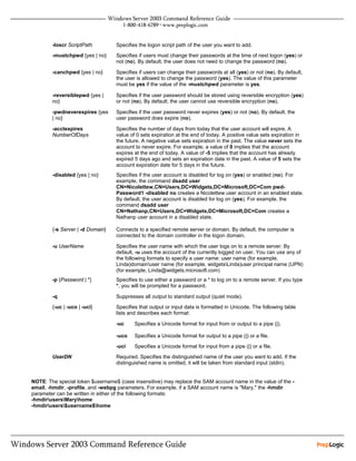 -loscr ScriptPath         Specifies the logon script path of the user you want to add.
        -mustchpwd {yes | no}     Specifies if users must change their passwords at the time of next logon (yes) or
                                  not (no). By default, the user does not need to change the password (no).

        -canchpwd {yes | no}      Specifies if users can change their passwords at all (yes) or not (no). By default,
                                  the user is allowed to change the password (yes). The value of this parameter
                                  must be yes if the value of the -mustchpwd parameter is yes.

        -reversiblepwd {yes |     Specifies if the user password should be stored using reversible encryption (yes)
        no}                       or not (no). By default, the user cannot use reversible encryption (no).

        -pwdneverexpires {yes     Specifies if the user password never expires (yes) or not (no). By default, the
        | no}                     user password does expire (no).

        -acctexpires              Specifies the number of days from today that the user account will expire. A
        NumberOfDays              value of 0 sets expiration at the end of today. A positive value sets expiration in
                                  the future. A negative value sets expiration in the past. The value never sets the
                                  account to never expire. For example, a value of 0 implies that the account
                                  expires at the end of today. A value of -5 implies that the account has already
                                  expired 5 days ago and sets an expiration date in the past. A value of 5 sets the
                                  account expiration date for 5 days in the future.
        -disabled {yes | no}      Specifies if the user account is disabled for log on (yes) or enabled (no). For
                                  example, the command dsadd user
                                  CN=Nicolettew,CN=Users,DC=Widgets,DC=Microsoft,DC=Com pwd-
                                  Password1 -disabled no creates a Nicolettew user account in an enabled state.
                                  By default, the user account is disabled for log on (yes). For example, the
                                  command dsadd user
                                  CN=Nathanp,CN=Users,DC=Widgets,DC=Microsoft,DC=Com creates a
                                  Nathanp user account in a disabled state.

        {-s Server | -d Domain}   Connects to a specified remote server or domain. By default, the computer is
                                  connected to the domain controller in the logon domain.

        -u UserName               Specifies the user name with which the user logs on to a remote server. By
                                  default, -u uses the account of the currently logged on user. You can use any of
                                  the following formats to specify a user name: user name (for example,
                                  Linda)domainuser name (for example, widgetsLinda)user principal name (UPN)
                                  (for example, Linda@widgets.microsoft.com)
        -p {Password | *}         Specifies to use either a password or a * to log on to a remote server. If you type
                                  *, you will be prompted for a password.

        -q                        Suppresses all output to standard output (quiet mode).
        {-uc | -uco | -uci}       Specifies that output or input data is formatted in Unicode. The following table
                                  lists and describes each format:

                                  -uc     Specifies a Unicode format for input from or output to a pipe (|).

                                  -uco    Specifies a Unicode format for output to a pipe (|) or a file.
                                  -uci    Specifies a Unicode format for input from a pipe (|) or a file.

        UserDN                    Required. Specifies the distinguished name of the user you want to add. If the
                                  distinguished name is omitted, it will be taken from standard input (stdin).


NOTE: The special token $username$ (case insensitive) may replace the SAM account name in the value of the -
email, -hmdir, -profile, and -webpg parameters. For example, if a SAM account name is "Mary," the -hmdir
parameter can be written in either of the following formats:
-hmdirusersMaryhome
-hmdirusers$username$home
 