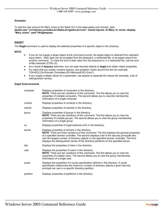 Examples

To add the user account for Mary Jones to the Sales OU in the sales.geeks.com domain, type:
dsadd user "cn=mjones,ou=sales,dc=Sales,dc=geeks,dc=com" -samid mjones -fn Mary -ln Jones -display
"Mary Jones" -pwd 1Nn@ewpass



DSGET
The Dsget command is used to display the selected properties of a specific object in the directory.

NOTE:
         •      If you do not supply a target object at the command prompt, the target object is obtained from standard
                input (stdin). Stdin data can be accepted from the keyboard, a redirected file, or as piped output from
                another command. To mark the end of stdin data from the keyboard or in a redirected file, use the end-
                of-file character (CTRL+Z).
         •      As a result of dsquery searches, you can pipe returned objects to dsget and obtain object properties.
         •      If a value that you supply contains spaces, use quotation marks around the text (for example,
                "CN=DC2,OU=Domain Controllers,DC=Microsoft,DC=Com").
         •      If you supply multiple values for a parameter, use spaces to separate the values (for example, a list of
                distinguished names).

Dsget Subcommands

         computer           Displays properties of computers in the directory.
                            NOTE: There are two variations of this command. The first allows you to view the
                            properties of multiple computers. The second allows you to view the membership
                            information of a single computer.
         contact            Displays properties of contacts in the directory.

         subnet             Displays properties of subnets in the directory.

         group              Displays properties of groups in the directory.
                            NOTE: There are two variations of this command. The first allows you to view the
                            properties of multiple groups. The second allows you to view the group membership
                            information of a single group.
         ou                 Displays properties of organizational unit's in the directory.

         server             Displays properties of servers in the directory.
                            NOTE: There are three variations of this command. The first displays the general properties
                            of a specified domain controller. The second displays a list of the security principals who
                            own the largest number of directory objects on the specified domain controller. The third
                            displays the distinguished names of the directory partitions on the specified server.
         site               Displays the properties of sites in the directory.

         user               Displays the properties of users in the directory.
                            NOTE: There are two variations of this command. The first allows you to view the
                            properties of multiple users. The second allows you to view the group membership
                            information of a single user.
         quota              Displays the properties of a quota specification defined in the directory. A quota
                            specification determines the maximum number of directory objects a given security
                            principal can own in a specific directory partition.

         partition          Displays properties of partitions in the directory.
 