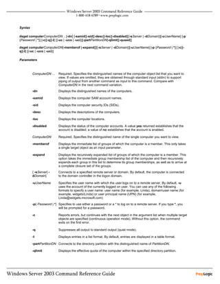 Syntax

dsget computerComputerDN ...[-dn] [-samid][-sid][-desc][-loc][-disabled][{-sServer | -dDomain}][-uUserName] [-p
{Password | *}] [-c][-q][-l] [{-uc | -uco | -uci}][-partPartitionDN[-qlimit][-qused]]

dsget computerComputerDN[-memberof [-expand]][{-sServer | -dDomain}][-uUserName] [-p {Password | *}] [-c][-
q][-l] [{-uc | -uco | -uci}]

Parameters



         ComputerDN ...    Required. Specifies the distinguished names of the computer object list that you want to
                           view. If values are omitted, they are obtained through standard input (stdin) to support
                           piping of output from another command as input to this command. Compare with
                           ComputerDN in the next command variation.
         -dn               Displays the distinguished names of the computers.

         -samid            Displays the computer SAM account names.

         -sid              Displays the computer security IDs (SIDs).

         -desc             Displays the descriptions of the computers.

         -loc              Displays the computer locations.

         -disabled         Displays the status of the computer accounts. A value yes returned establishes that the
                           account is disabled; a value of no establishes that the account is enabled.

         ComputerDN        Required. Specifies the distinguished name of the single computer you want to view.

         -memberof         Displays the immediate list of groups of which the computer is a member. This only takes
                           a single target object as an input parameter.

         -expand           Displays the recursively expanded list of groups of which the computer is a member. This
                           option takes the immediate group membership list of the computer and then recursively
                           expands each group in this list to determine its group memberships, as well as to arrive at
                           a complete closure set of the groups.
         { -sServer| -     Connects to a specified remote server or domain. By default, the computer is connected
         dDomain}          to the domain controller in the logon domain.

         -uUserName        Specifies the user name with which the user logs on to a remote server. By default, -u
                           uses the account of the currently logged on user. You can use any of the following
                           formats to specify a user name: user name (for example, Linda), domainuser name (for
                           example, widgetsLinda) or user principal name (UPN) (for example,
                           Linda@widgets.microsoft.com)
         -p{ Password | *} Specifies to use either a password or a * to log on to a remote server. If you type *, you
                           will be prompted for a password.

         -c                Reports errors, but continues with the next object in the argument list when multiple target
                           objects are specified (continuous operation mode). Without this option, the command
                           exits on the first error.

         -q                Suppresses all output to standard output (quiet mode).

         -l                Displays entries in a list format. By default, entries are displayed in a table format.

         -partPartitionDN Connects to the directory partition with the distinguished name of PartitionDN.

         -qlimit           Displays the effective quota of the computer within the specified directory partition.
 