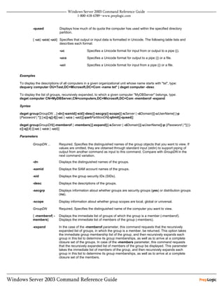 -qused             Displays how much of its quota the computer has used within the specified directory
                            partition.

         { -uc| -uco| -uci} Specifies that output or input data is formatted in Unicode. The following table lists and
                            describes each format:

                            -uc                Specifies a Unicode format for input from or output to a pipe (|).

                            -uco               Specifies a Unicode format for output to a pipe (|) or a file.

                            -uci               Specifies a Unicode format for input from a pipe (|) or a file.


Examples

To display the descriptions of all computers in a given organizational unit whose name starts with "tst", type:
dsquery computer OU=Test,DC=Microsoft,DC=Com -name tst* | dsget computer -desc

To display the list of groups, recursively expanded, to which a given computer "MyDBServer" belongs, type:
dsget computer CN=MyDBServer,CN=computers,DC=Microsoft,DC=Com -memberof -expand

Syntax

dsget groupGroupDN ...[-dn][-samid][-sid][-desc][-secgrp][-scope][{-sServer | -dDomain}][-uUserName] [-p
{Password | *}] [-c][-q][-l][{-uc | -uco | -uci}][-partPartitionDN[-qlimit][-qused]]

dsget groupGroupDN[{-memberof | -members}][-expand][{-sServer | -dDomain}][-uUserName][-p {Password | *}] [-
c][-q][-l] [{-uc | -uco | -uci}]

Parameters

         GroupDN ...       Required. Specifies the distinguished names of the group objects that you want to view. If
                           values are omitted, they are obtained through standard input (stdin) to support piping of
                           output from another command as input to this command. Compare with GroupDN in the
                           next command variation.
         -dn               Displays the distinguished names of the groups.

         -samid            Displays the SAM account names of the groups.

         -sid              Displays the group security IDs (SIDs).

         -desc             Displays the descriptions of the groups.

         -secgrp           Displays information about whether groups are security groups (yes) or distribution groups
                           (no).

         -scope            Display information about whether group scopes are local, global or universal.

         GroupDN           Required. Specifies the distinguished name of the computer you want to view.

         { -memberof| -    Displays the immediate list of groups of which the group is a member (-memberof).
         members}          Displays the immediate list of members of the group (-members).

         -expand           In the case of the -memberof parameter, this command requests that the recursively
                           expanded list of groups, in which the group is a member, be returned. This option takes
                           the immediate group membership list of the group, and then recursively expands each
                           group in this list to determine its group memberships, as well as to arrive at a complete
                           closure set of the groups. In case of the -members parameter, this command requests
                           that the recursively expanded list of members of the group be displayed. This parameter
                           takes the immediate list of members of the group, and then recursively expands each
                           group in this list to determine its group memberships, as well as to arrive at a complete
                           closure set of the members.
 