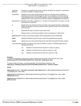 { -sServer| -     Connects to a specified remote server or domain. By default, the computer is connected to
         dDomain}          the domain controller in the logon domain.

         -uUserName        Specifies the user name with which the user logs on to a remote server. By default, -u
                           uses the account of the currently logged on user. You can specify a user name using one
                           of the following formats: user name (for example, Linda), domainuser name (for example,
                           widgetsLinda) or user principal name (UPN) (for example, Linda@widgets.microsoft.com)
         -p{ Password | *} Specifies to use either a password or a * to log on to a remote server. If you type *, you will
                           be prompted for a password.

         -c                Reports errors, but continues with the next object in the argument list when multiple target
                           objects are specified (continuous operation mode). Without this option, the command exits
                           on the first error.

         -q                Suppresses all output to standard output (quiet mode).

         -l                Displays entries in a list format. By default, entries are displayed in a table format.

         -partPartitionDN Connects to the directory partition with the distinguished name of PartitionDN.

         -qlimit           Displays the effective quota of the group within the specified directory partition.

         -qused            Displays how much of its quota the group has used within the specified directory partition.

         { -uc| -uco| -uci} Specifies that output or input data is formatted in Unicode. The following table lists and
                            describes each format:

                           -uc       Specifies a Unicode format for input from or output to a pipe (|).

                           -uco      Specifies a Unicode format for output to a pipe (|) or a file.

                           -uci      Specifies a Unicode format for input from a pipe (|) or a file.


Examples
To display the descriptions of all groups in a given organizational unit whose names start with "adm," type:
dsquery group OU=Test,DC=Microsoft,DC=Com -name adm* | dsget group -desc

To display the list of members, recursively expanded, of the group Backup Operators, type:
dsget group "CN=Backup Operators,OU=Test,DC=Microsoft,DC=Com" -members -expand

Syntax

dsget serverServerDN ...[-dn] [-desc] [-dnsname] [-site] [-isgc][{-sServer | -dDomain}][-uUserName] [-p {Password
| *}] [-c][-q][-l] [{-uc | -uco | -uci}]

dsget serverServerDN[{-sServer | -dDomain}][-uUserName] [-p {Password | *}] [-c][-q][-l] [{-uc | -uco | -uci}][-
topobjownerDisplay]

dsget serverServerDN[{-sServer | -dDomain}][-uUserName] [-p {Password | *}] [-c][-q][-l] [{-uc | -uco | -uci}][-
partPartitionDN]
 