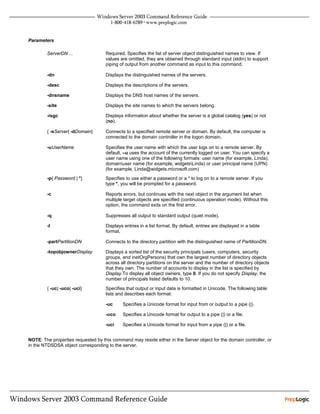 Parameters

        ServerDN ...                Required. Specifies the list of server object distinguished names to view. If
                                    values are omitted, they are obtained through standard input (stdin) to support
                                    piping of output from another command as input to this command.

        -dn                         Displays the distinguished names of the servers.

        -desc                       Displays the descriptions of the servers.

        -dnsname                    Displays the DNS host names of the servers.

        -site                       Displays the site names to which the servers belong.

        -isgc                       Displays information about whether the server is a global catalog (yes) or not
                                    (no).

        { -sServer| -dDomain}       Connects to a specified remote server or domain. By default, the computer is
                                    connected to the domain controller in the logon domain.

        -uUserName                  Specifies the user name with which the user logs on to a remote server. By
                                    default, –u uses the account of the currently logged on user. You can specify a
                                    user name using one of the following formats: user name (for example, Linda),
                                    domainuser name (for example, widgetsLinda) or user principal name (UPN)
                                    (for example, Linda@widgets.microsoft.com)
        -p{ Password | *}           Specifies to use either a password or a * to log on to a remote server. If you
                                    type *, you will be prompted for a password.

        -c                          Reports errors, but continues with the next object in the argument list when
                                    multiple target objects are specified (continuous operation mode). Without this
                                    option, the command exits on the first error.

        -q                          Suppresses all output to standard output (quiet mode).

        -l                          Displays entries in a list format. By default, entries are displayed in a table
                                    format.

        -partPartitionDN            Connects to the directory partition with the distinguished name of PartitionDN.

        -topobjownerDisplay         Displays a sorted list of the security principals (users, computers, security
                                    groups, and inetOrgPersons) that own the largest number of directory objects
                                    across all directory partitions on the server and the number of directory objects
                                    that they own. The number of accounts to display in the list is specified by
                                    Display.To display all object owners, type 0. If you do not specify Display, the
                                    number of principals listed defaults to 10.

        { -uc| -uco| -uci}          Specifies that output or input data is formatted in Unicode. The following table
                                    lists and describes each format:

                                    -uc     Specifies a Unicode format for input from or output to a pipe (|).

                                    -uco    Specifies a Unicode format for output to a pipe (|) or a file.

                                    -uci    Specifies a Unicode format for input from a pipe (|) or a file.


NOTE: The properties requested by this command may reside either in the Server object for the domain controller, or
in the NTDSDSA object corresponding to the server.
 