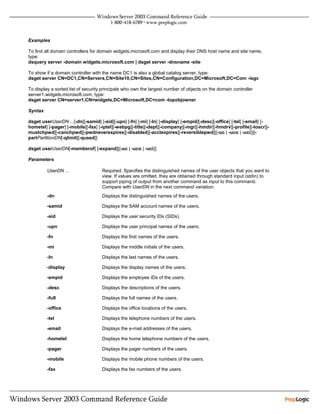 Examples

To find all domain controllers for domain widgets.microsoft.com and display their DNS host name and site name,
type:
dsquery server -domain widgets.microsoft.com | dsget server -dnsname -site

To show if a domain controller with the name DC1 is also a global catalog server, type:
dsget server CN=DC1,CN=Servers,CN=Site10,CN=Sites,CN=Configuration,DC=Microsoft,DC=Com -isgc

To display a sorted list of security principals who own the largest number of objects on the domain controller
server1.widgets.microsoft.com, type:
dsget server CN=server1,CN=widgets,DC=Microsoft,DC=com -topobjowner

Syntax

dsget userUserDN ...[-dn][-samid] [-sid][-upn] [-fn] [-mi] [-ln] [-display] [-empid][-desc][-office] [-tel] [-email] [-
hometel] [-pager] [-mobile][-fax] [-iptel][-webpg][-title][-dept][-company][-mgr][-hmdir][-hmdrv][-profile][-loscr][-
mustchpwd][-canchpwd][-pwdneverexpires][-disabled][-acctexpires][-reversiblepwd][{-uc | -uco | -uci}][-
partPartitionDN[-qlimit][-qused]]

dsget userUserDN[-memberof] [-expand][{-uc | -uco | -uci}]

Parameters

         UserDN ...                 Required. Specifies the distinguished names of the user objects that you want to
                                    view. If values are omitted, they are obtained through standard input (stdin) to
                                    support piping of output from another command as input to this command.
                                    Compare with UserDN in the next command variation.
         -dn                        Displays the distinguished names of the users.

         -samid                     Displays the SAM account names of the users.

         -sid                       Displays the user security IDs (SIDs).

         -upn                       Displays the user principal names of the users.

         -fn                        Displays the first names of the users.

         -mi                        Displays the middle initials of the users.

         -ln                        Displays the last names of the users.

         -display                   Displays the display names of the users.

         -empid                     Displays the employee IDs of the users.

         -desc                      Displays the descriptions of the users.

         -full                      Displays the full names of the users.

         -office                    Displays the office locations of the users.

         -tel                       Displays the telephone numbers of the users.

         -email                     Displays the e-mail addresses of the users.

         -hometel                   Displays the home telephone numbers of the users.

         -pager                     Displays the pager numbers of the users.

         -mobile                    Displays the mobile phone numbers of the users.

         -fax                       Displays the fax numbers of the users.
 
