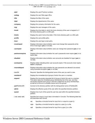 -iptel               Displays the user IP phone numbers.

-webpg               Displays the user Web page URLs.

-title               Displays the titles of the users.

-dept                Displays the departments of the users.

-company             Displays the company information for the users.

-mgr                 Displays the user managers of the users.

-hmdir               Displays the drive letter to which the home directory of the user is mapped to, if
                     the home directory path is a UNC path.

-hmdrv               Displays the user's home drive letter, if the home directory path is a UNC path.

-profile             Displays the user profile paths.

-loscr               Displays the user logon script paths.

-mustchpwd           Displays information about whether users must change their passwords at the
                     time of next logon (yes) or not (no).

-canchpwd            Displays information about whether users can change their password (yes) or not
                     (no).

-pwdneverexpires     Displays information about whether the user’s passwords never expire (yes) or do
                     expire (no).

-disabled            Displays information about whether user accounts are disabled for logon (yes) or
                     not (no).

-acctexpires         Displays dates indicating when user accounts expire. If the accounts never expire,
                     never is displayed.

-reversiblepwd       Displays information about whether the user passwords are allowed to be stored
                     using reversible encryption (yes) or not (no).

UserDN               Required. Specifies the distinguished name of the user you want to view.

-memberof            Displays the immediate list of groups of which the user is a member.

-expand              Displays the recursively expanded list of groups of which the user is a member.
                     This option takes the immediate group membership list of the user, and then
                     recursively expands each group in this list to determine its group memberships,
                     as well as to arrive at a complete closure set of the groups.
-partPartitionDN     Connect to the directory partition with the distinguished name of PartitionDN.

-qlimit              Displays the effective quota of the user within the specified directory partition.

-qused               Displays how much of the quota the user has used within the specified directory
                     partition.

{ -uc| -uco| -uci}   Specifies that output or input data is formatted in Unicode. The following table lists
                     and describes each format:

                     -uc      Specifies a Unicode format for input from or output to a pipe (|).

                     -uco     Specifies a Unicode format for output to a pipe (|) or a file.

                     -uci     Specifies a Unicode format for input from a pipe (|) or a file.
 