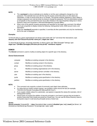 NOTE:
         •      The -canchpwd is only an estimate as to whether or not the user is allowed to change his or her
                password. This estimate has to do with the way the access control lists (ACLs) on the object are
                interpreted, in order to arrive at the yes or no answer. The precise certainty regarding a user's ability to
                change a password can only be known by trying to change the password. This non-authoritative answer
                is not specific to this command-line tool, but is also inherent in the User Properties dialog box in Active
                Directory Users and Computers in Microsoft Management Console (MMC).
         •      When none of the specific property parameters are specified for the dsget user command, the default
                set of user properties to display include the following: distinguished name, SAM account name, and
                description.
         •      When the -memberof parameter is specified, it overrides all other parameters and only the membership
                list for the user is displayed.

Examples

To find all users in a given organizational unit whose name starts with "jon" and show their descriptions, type:
dsquery user OU=Test,dc=ms,dc=tld -name jon* | dsget user -desc

To show the list of groups, recursively expanded, to which a given user "Mike Danseglio" belongs, type:
dsget user "CN=Mike Danseglio,CN=users,dc=ms,dc=tld" -memberof -expand


DSMOD
The Dsmod command is used to modify an existing object of a specific type in the directory.

Dsmod Subcommands


         computer            Modifies an existing computer in the directory.

         contact             Modifies an existing contact in the directory.

         group               Modifies an existing group in the directory.

         ou                  Modifies an existing organizational unit in the directory.

         server              Modifies an existing domain controller in the directory.

         user                Modifies an existing user in the directory.

         quota               Modifies an existing quota specification in the directory.

         partition           Modifies an existing quota specification in the directory.


NOTE:
         •      This command only supports a subset of commonly used object class attributes.
         •      If a value that you supply contains spaces, use quotation marks around the text (for example,
                "CN=DC2,OU=Domain Controllers,DC=Microsoft,DC=Com").
         •      If you supply multiple values for a parameter, use spaces to separate the values (for example, a list of
                distinguished names).
         •      Dsmod does not support the addition of security principals in one forest to groups that are located in
                another forest when both forests are joined by a forest trust. You can use the Active Directory Users &
                Computers snap-in to add security principals across a forest trust.

Syntax
dsmod computer ComputerDN ... [-desc Description] [-loc Location] [-disabled {yes | no}] [-reset] [{-s Server | -d
Domain}] [-u UserName] [-p {Password | *}] [-c] [-q] [{-uc | -uco | -uci}]
 
