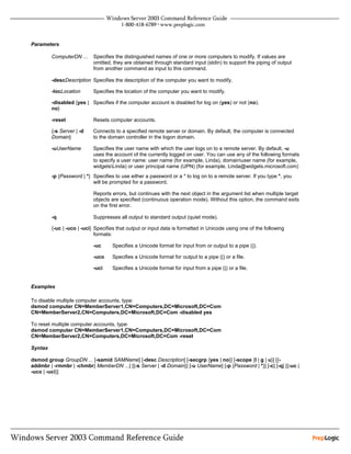 Parameters

         ComputerDN ...     Specifies the distinguished names of one or more computers to modify. If values are
                            omitted, they are obtained through standard input (stdin) to support the piping of output
                            from another command as input to this command.

         -descDescription Specifies the description of the computer you want to modify.

         -locLocation       Specifies the location of the computer you want to modify.

         -disabled {yes | Specifies if the computer account is disabled for log on (yes) or not (no).
         no}

         -reset             Resets computer accounts.

         {-s Server | -d    Connects to a specified remote server or domain. By default, the computer is connected
         Domain}            to the domain controller in the logon domain.

         -uUserName         Specifies the user name with which the user logs on to a remote server. By default, -u
                            uses the account of the currently logged on user. You can use any of the following formats
                            to specify a user name: user name (for example, Linda), domainuser name (for example,
                            widgetsLinda) or user principal name (UPN) (for example, Linda@widgets.microsoft.com)
         -p {Password | *} Specifies to use either a password or a * to log on to a remote server. If you type *, you
                           will be prompted for a password.

                            Reports errors, but continues with the next object in the argument list when multiple target
                            objects are specified (continuous operation mode). Without this option, the command exits
                            on the first error.

         -q                 Suppresses all output to standard output (quiet mode).

         {-uc | -uco | -uci} Specifies that output or input data is formatted in Unicode using one of the following
                             formats:

                            -uc     Specifies a Unicode format for input from or output to a pipe (|).

                            -uco    Specifies a Unicode format for output to a pipe (|) or a file.

                            -uci    Specifies a Unicode format for input from a pipe (|) or a file.


Examples

To disable multiple computer accounts, type:
dsmod computer CN=MemberServer1,CN=Computers,DC=Microsoft,DC=Com
CN=MemberServer2,CN=Computers,DC=Microsoft,DC=Com -disabled yes

To reset multiple computer accounts, type:
dsmod computer CN=MemberServer1,CN=Computers,DC=Microsoft,DC=Com
CN=MemberServer2,CN=Computers,DC=Microsoft,DC=Com -reset

Syntax

dsmod group GroupDN ... [-samid SAMName] [-desc Description] [-secgrp {yes | no}] [-scope {l | g | u}] [{-
addmbr | -rmmbr | -chmbr} MemberDN ...] [{-s Server | -d Domain}] [-u UserName] [-p {Password | *}] [-c] [-q] [{-uc |
-uco | -uci}]
 
