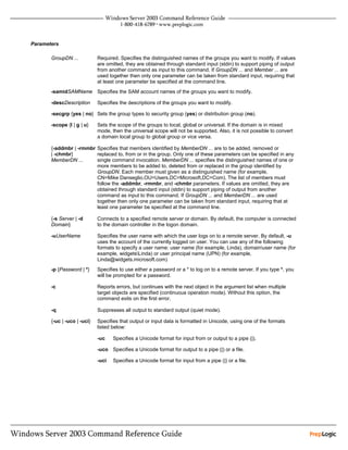 Parameters

       GroupDN ...           Required. Specifies the distinguished names of the groups you want to modify. If values
                             are omitted, they are obtained through standard input (stdin) to support piping of output
                             from another command as input to this command. If GroupDN ... and Member ... are
                             used together then only one parameter can be taken from standard input, requiring that
                             at least one parameter be specified at the command line.
       -samidSAMName Specifies the SAM account names of the groups you want to modify.

       -descDescription      Specifies the descriptions of the groups you want to modify.

       -secgrp {yes | no} Sets the group types to security group (yes) or distribution group (no).

       -scope {l | g | u}    Sets the scope of the groups to local, global or universal. If the domain is in mixed
                             mode, then the universal scope will not be supported. Also, it is not possible to convert
                             a domain local group to global group or vice versa.

       {-addmbr | -rmmbr Specifies that members identified by MemberDN ... are to be added, removed or
       | -chmbr}         replaced to, from or in the group. Only one of these parameters can be specified in any
       MemberDN ...      single command invocation. MemberDN ... specifies the distinguished names of one or
                         more members to be added to, deleted from or replaced in the group identified by
                         GroupDN. Each member must given as a distinguished name (for example,
                         CN=Mike Danseglio,OU=Users,DC=Microsoft,DC=Com). The list of members must
                         follow the -addmbr, -rmmbr, and -chmbr parameters. If values are omitted, they are
                         obtained through standard input (stdin) to support piping of output from another
                         command as input to this command. If GroupDN ... and MemberDN ... are used
                         together then only one parameter can be taken from standard input, requiring that at
                         least one parameter be specified at the command line.

       {-s Server | -d       Connects to a specified remote server or domain. By default, the computer is connected
       Domain}               to the domain controller in the logon domain.

       -uUserName            Specifies the user name with which the user logs on to a remote server. By default, -u
                             uses the account of the currently logged on user. You can use any of the following
                             formats to specify a user name: user name (for example, Linda), domainuser name (for
                             example, widgetsLinda) or user principal name (UPN) (for example,
                             Linda@widgets.microsoft.com)
       -p {Password | *}     Specifies to use either a password or a * to log on to a remote server. If you type *, you
                             will be prompted for a password.

       -c                    Reports errors, but continues with the next object in the argument list when multiple
                             target objects are specified (continuous operation mode). Without this option, the
                             command exits on the first error.

       -q                    Suppresses all output to standard output (quiet mode).

       {-uc | -uco | -uci}   Specifies that output or input data is formatted in Unicode, using one of the formats
                             listed below:

                             -uc    Specifies a Unicode format for input from or output to a pipe (|).

                             -uco Specifies a Unicode format for output to a pipe (|) or a file.

                             -uci   Specifies a Unicode format for input from a pipe (|) or a file.
 