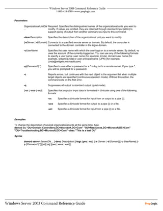 Parameters

         OrganizationalUnitDN Required. Specifies the distinguished names of the organizational units you want to
         ...                  modify. If values are omitted, they are obtained through standard input (stdin) to
                              support piping of output from another command as input to this command.

         -descDescription      Specifies the description of the organizational unit you want to modify.

         {-sServer | -dDomain} Connects to a specified remote server or domain. By default, the computer is
                               connected to the domain controller in the logon domain.

         -uUserName            Specifies the user name with which the user logs on to a remote server. By default, -u
                               uses the account of the currently logged on. You can use any of the following formats
                               to specify a user name: user name (for example, Linda), domainuser name (for
                               example, widgetsLinda) or user principal name (UPN) (for example,
                               Linda@widgets.microsoft.com)
         -p{Password | *}      Specifies to use either a password or a * to log on to a remote server. If you type *,
                               you will be prompted for a password.

         -c                    Reports errors, but continues with the next object in the argument list when multiple
                               target objects are specified (continuous operation mode). Without this option, the
                               command exits on the first error.

         -q                    Suppresses all output to standard output (quiet mode).

         {-uc | -uco | -uci}   Specifies that output or input data is formatted in Unicode using one of the following
                               formats:

                               -uc      Specifies a Unicode format for input from or output to a pipe (|).

                               -uco     Specifies a Unicode format for output to a pipe (|) or a file.

                               -uci     Specifies a Unicode format for input from a pipe (|) or a file.



Examples

To change the description of several organizational units at the same time, type:
dsmod ou "OU=Domain Controllers,DC=Microsoft,DC=Com" "OU=Resources,DC=Microsoft,DC=Com"
"OU=Troubleshooting,DC=Microsoft,DC=Com" -desc "This is a test OU"

Syntax

         dsmod server ServerDN ... [-desc Description] [-isgc {yes | no}] [{-s Server | -d Domain}] [-u UserName] [-
         p {Password | *}] [-c] [-q] [{-uc | -uco | -uci}]
 