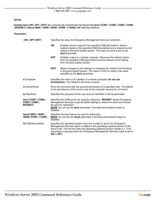 Syntax

bootcfg /ems {ON | OFF | EDIT} [/s Computer [/u DomainUser /p Password]] [/port {COM1 | COM2 | COM3 | COM4
| BIOSSET}] [/baud {9600 | 19200 | 38400 | 57600 | 115200}] [/id OSEntryLineNum]

Parameters

         {ON | OFF| EDIT}         Specifies the value for Emergency Management Services redirection.

                                  ON       Enables remote output for the specified OSEntryLineNum. Adds a
                                           /redirect option to the specified OSEntryLineNum and a redirect=comX
                                           setting to the [boot loader] section. The value of comX is set by the
                                           /port parameter.
                                  OFF      Disables output to a remote computer. Removes the /redirect option
                                           from the specified OSEntryLineNum and the redirect=comX setting
                                           from the [boot loader] section.

                                  EDIT     Allows changes to port settings by changing the redirect=comX setting
                                           in the [boot loader] section. The value of comX is reset to the value
                                           specified by the /port parameter.

         /s Computer              Specifies the name or IP address of a remote computer (do not use
                                  backslashes). The default is the local computer.

         /u DomainUser           Runs the command with the account permissions of a specified user. The default
                                  is the permissions of the current user at the computer issuing the command.

         /p Password              Specifies the password of the user account identified in the /u parameter.

         /port {COM1 | COM2 |     Specifies the COM port to be used for redirection. BIOSSET directs Emergency
         COM3 | COM4 |            Management Services to get the BIOS settings to determine which port should
         BIOSSET}                 be used for redirection.
                                  NOTE: Do not use the /port parameter if remotely administered output is
                                  disabled.
         /baud {9600 | 19200 |    Specifies the baud rate to be used for redirection.
         38400| 57600 | 115200}   NOTE: Do not use the /baud parameter if remotely administered output is
                                  disabled.
         /id OSEntryLineNum       Specifies the operating system entry line number to which the Emergency
                                  Management Services option is added in the [operating systems] section of the
                                  Boot.ini file. The first line after the [operating systems] section header is 1. This
                                  parameter is required when the Emergency Management Services value is set to
                                  ON or OFF.
 