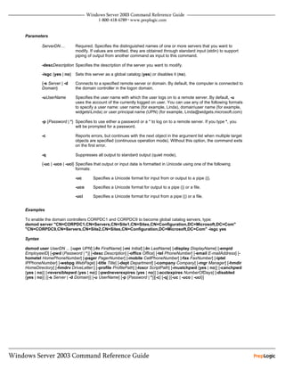 Parameters

         ServerDN ...       Required. Specifies the distinguished names of one or more servers that you want to
                            modify. If values are omitted, they are obtained through standard input (stdin) to support
                            piping of output from another command as input to this command.

         -descDescription Specifies the description of the server you want to modify.

         -isgc {yes | no}   Sets this server as a global catalog (yes) or disables it (no).

         {-s Server | -d    Connects to a specified remote server or domain. By default, the computer is connected to
         Domain}            the domain controller in the logon domain.

         -uUserName         Specifies the user name with which the user logs on to a remote server. By default, -u
                            uses the account of the currently logged on user. You can use any of the following formats
                            to specify a user name: user name (for example, Linda), domainuser name (for example,
                            widgetsLinda) or user principal name (UPN) (for example, Linda@widgets.microsoft.com)

         -p {Password | *} Specifies to use either a password or a * to log on to a remote server. If you type *, you
                           will be prompted for a password.

         -c                 Reports errors, but continues with the next object in the argument list when multiple target
                            objects are specified (continuous operation mode). Without this option, the command exits
                            on the first error.

         -q                 Suppresses all output to standard output (quiet mode).

         {-uc | -uco | -uci} Specifies that output or input data is formatted in Unicode using one of the following
                             formats:

                            -uc       Specifies a Unicode format for input from or output to a pipe (|).

                            -uco      Specifies a Unicode format for output to a pipe (|) or a file.

                            -uci      Specifies a Unicode format for input from a pipe (|) or a file.


Examples

To enable the domain controllers CORPDC1 and CORPDC9 to become global catalog servers, type:
dsmod server "CN=CORPDC1,CN=Servers,CN=Site1,CN=Sites,CN=Configuration,DC=Microsoft,DC=Com"
"CN=CORPDC9,CN=Servers,CN=Site2,CN=Sites,CN=Configuration,DC=Microsoft,DC=Com" -isgc yes

Syntax

dsmod user UserDN ... [-upn UPN] [-fn FirstName] [-mi Initial] [-ln LastName] [-display DisplayName] [-empid
EmployeeID] [-pwd (Password | *)] [-desc Description] [-office Office] [-tel PhoneNumber] [-email E-mailAddress] [-
hometel HomePhoneNumber] [-pager PagerNumber] [-mobile CellPhoneNumber] [-fax FaxNumber] [-iptel
IPPhoneNumber] [-webpg WebPage] [-title Title] [-dept Department] [-company Company] [-mgr Manager] [-hmdir
HomeDirectory] [-hmdrv DriveLetter:] [-profile ProfilePath] [-loscr ScriptPath] [-mustchpwd {yes | no}] [-canchpwd
{yes | no}] [-reversiblepwd {yes | no}] [-pwdneverexpires {yes | no}] [-acctexpires NumberOfDays] [-disabled
{yes | no}] [{-s Server | -d Domain}] [-u UserName] [-p {Password | *}][-c] [-q] [{-uc | -uco | -uci}]
 